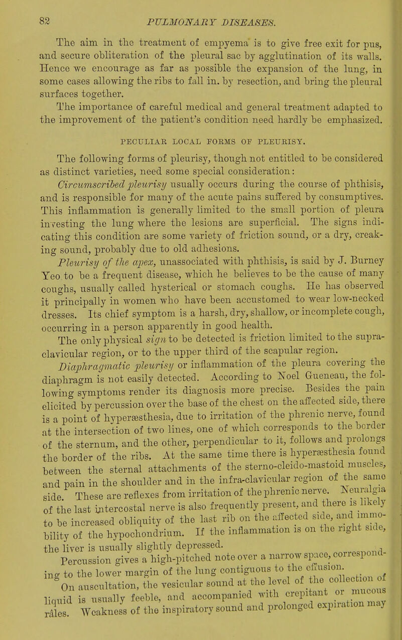 The aim in tlie treatment of emj^yema' is to give free exit for pus, and secure obliteration of the pleural sac by agglutination of its walls. Hence we encourage as far as possible the expansion of the lung, in some cases allowing the ribs to fall in. by resection, and bring the pleural surfaces together. The importance of careful medical and general treatment adapted to the improvement of the patient's condition need hardly be emphasized. PECULIAR LOCAL FOEMS OF PLEURISY. The following forms of pleurisy, though not entitled to be considered as distinct varieties, need some special consideration: Circumscribed jjleurisy usually occurs during the course of phthisis, and is responsible for many of the acute pains suffered by consumptives. This inflammation is generally limited to the smrJl portion of pleura investing the lung where the lesions are superficiaL The signs indi- cating this condition are some variety of friction sound, or a dry, creaJi- ing sound, probably due to old adhesions. Pleurisy of the apex, unassociated with phthisis, is said by J. Burney Yeo to be a frequent disease, which he believes to be the cause of many coughs, usually called hysterical or stomach coughs. He has observed it principally in women who have been accustomed to wear low-necked dresses. Its chief symptom is a harsh, dry, shallow, or incomplete cough, occurring in a person apparently in good health. The only physical sign to be detected is friction limited to the supra- clavicular region, or to the upper third of the scapular region. Diapliragmatic pleurisy or inflammation of the pleura covering the diaphragm is not easily detected. According to Noel Gueneau, the fol- lowing symptoms render its diagnosis more precise. Besides the pam elicited by percussion over the base of the chest on the affected side, there is a point of hyperesthesia, due to irritation of the phrenic nerve, found at the intersection of two lines, one of which corresponds to the border of the sternum, and the other, perpendicular to it, follows and prolongs the border of the ribs. At the same time there is hyperc^sthesia found between the sternal attachments of the sterno-cleido-mastoid muscles, and pain in the shoulder and in the infra^clavicular region of the same side. These are reflexes from irritation of the phrenic nerve euralgia of the last ijitercostal nerve is also frequently present, and there is likely to be increased obliquity of the last rib on the affected side, and immo- bility of the hypochondrium. If the inflammation is on the right side, the liver is usually slightly depressed. _.,.,«„niid Percussion gives a high-pitched note over a narrow si^ice, conespond- ing to the lower margin of the lung contiguous to tl^e effusion ^n auscultation, the vesicular sound at the level of the col e turn liniiid is usually feeble, and accompanied with crepitant or mucous X WeZess of the'inspiratory sound and prolonged expiration may