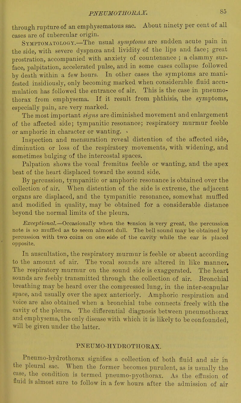 PNE UMOTHORAX. through rupture of an emphysematous sac. About ninety per cent of all cases are of tubercular origin. Symptomatology.—The usual symptoms are sudden acute pain in the side, with severe dyspnoea and lividity of tlie lips and face; great prostration, accompanied with anxiety of countenance ; a clammy sur- face, palpitation, accelerated pulse, and in some cases collapse followed by death within a few hours. In other cases the symptoms are mani- fested insidiously, only becoming marked when considerable fluid accu- mulation has followed the entrance of air. This is the case in pneumo- thorax from emphysema. If it result from phthisis, the symptoms, especially pain, are very marked. The most important signs are diminished movement and enlargement of the affected side; tympanitic resonance; respiratory murmur feeble or amphoric in character or wanting. » Inspection and mensuration reveal distention of the affected side, diminution or loss of the respiratory movements, with widening, and sometimes bulging of the intercostal spaces. Palpation shows the vocal fremitus feeble or wanting, and the apex beat of the heart displaced toward the sound side. By j^ercussion, tympanitic or amphoric resonance is obtained over the collection of air. When distention of the side is extreme, the adjacent organs are displaced, and the tympanitic resonance, somewhat muffled and modified in quality, may be obtained for a considerable distance beyond the normal limits of the pleura. Exceptional,—Occasionally when the tension is very great, the percussion note is so muflfled as to seem almost dull. The bell sound may be obtained by percussion with t-wo coins on one side of the cavity while the ear is placed opposite. In auscultation, the respiratory murmur is feeble or absent according to the amount of air. The vocal sounds are altered in like manner. The respiratory murmur on the sound side is exaggerated. The heart sounds are feebly transmitted through the collection of air. Bronchial breathing may be heard over the compressed lung, in the inter-scapular space, and usually over the apex anteriorly. Amphoric respiration and voice are also obtained when a bronchial tube connects freely with the cavity of the pleura. The differential diagnosis between pneumothorax and emphysema, the only disease with which it is likely to be confounded, will be given under the latter. PNEUMO-HYDROTHORAX. Pneumo-hydrothorax signifies a collection of both fluid and air in the pleural sac. When the former becomes purulent, as is usually the case, the condition is termed pneumo-pyothorax. As the effusion of fluid is almost sure to follow in a few hours after the admission of air