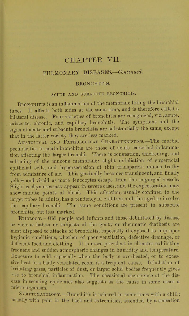 PULMONARY DISEASES—Cowitmwe^?. BRONCHITIS. ACUTE AND SUBACUTE BKONCHITIS. Bronchitis is an inflammation of the membrane lining the bronchial tubes. It affects both sides at the same time, and is therefore called a bilateral disease. Four varieties of bronchitis are recognized, viz., acute, subacute, chronic, and capillary bronchitis. The symptoms and the signs of acute and subacute bronchitis are substantially the same, except that in the latter variety they are less marked. Anatomical and Pathological Characteristics.—The morbid peculiarities in acute bronchitis are those of acute catarrhal inflamma- tion affecting the larger bronchi. There is congestion, thickening, and softening of the mucous membrane; slight exfoliation of superficial epithelial cells, and hypersecretion of thin transparent mucus frothy from admixture of air. This gradually becomes translucent, and finally yellow and viscid as more leucocytes escape from the engorged vessels. Slight ecchymoses may appear in severe cases, and the expectoration may show minute points of blood. This affection, usually confined to the larger tubes in adults, has a tendency in children and the aged to involve the capillary bronchi. The same conditions are present in subacute bronchitis, but less marked. Etiology.—Old people and infants and those debilitated by disease or vicious habits or subjects of the gouty or rheumatic diathesis are most disposed to attacks of bronchitis, especially if exposed to improper hygienic conditions, whether of poor ventilation, defective drainage, or deficient food and clothing. It is more prevalent in climates exhibiting frequent and sudden atmospheric changes in humidity and temperature. Exposure to cold, especially when the body is overheated, or to exces- sive heat in a badly ventilated room is a frequent cause. Inhalation of irritating gases, particles of dust, or larger solid bodies frequently gives rise to bronchial inflammation. The occasional occurrence of the dis- ease in seeming epidemics also suggests as the cause in some cases a micro-organism. Symptomatology.—Bronchitis is ushered in sometimes with a chill; usually with pain in the back and extremities, attended by a sensation