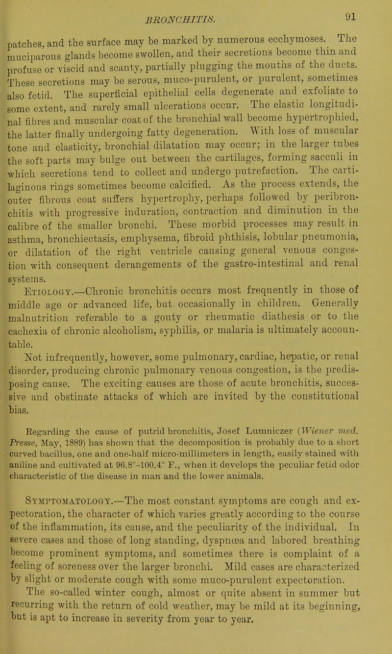 patches, and the surface may be marked by numerous ecchymoses. The muciparous glands become swollen, and their secretions become thin and profuse or viscid and scanty, partially plugging the mouths of the ducts. These secretions may be serous, muco-purulent, or purulent, sometimes also fetid. The superficial epithelial cells degenerate and exfoliate to some extent, and rarely small ulcerations occur. The elastic longitudi- nal fibres and muscular coat of the bronchial wall become hypertrophied, the latter finally undergoing fatty degeneration. With loss of muscular tone and elasticity, bronchial dilatation may occur; in the larger tubes the soft parts may bulge out between the cartilages, forming sacculi in which secretions tend to collect and undergo putrefaction. The carti- laginous rings sometimes become calcified. As the process extends, the outer fibrous coat suffers hypertrophy, perhaps followed by peribron- chitis with progressive induration, contraction and diminution in the calibre of the smaller bronchi. These morbid processes may result in asthma, bronchiectasis, emphysema, fibroid phthisis, lobular pneumonia, or dilatation of the right ventricle causing general venous conges- tion with consequent derangements of the gastro-intestinal and renal systems. Etiology.—Chronic bronchitis occurs most frequently in those of middle age or advanced life, bat occasionally in children. Generally malnutrition referable to a gouty or rheumatic diathesis or to the cachexia of chronic alcoholism, syphilis, or malaria is ultimately accoun- table. Not infrequently, however, some pulmonary, cardiac, hepatic, or renal disorder, producing chronic jjulmonary venous congestion, is the predis- posing cause. The exciting causes are those of acute bronchitis, succes- sive and obstinate attacks of which are invited by the constitutional bias. Reg-arding the cause of putrid bronchitis, Josef Lumniczer {Wiener med. Presse, May, 1889) has shown that the decomposition is probably due to a short curved bacilhis, one and one-half micro-millimeters in length, easily stained with aniline and cultivated at 96.8°-100.4° F., when it develops the peculiar fetid odor characteristic of tlie disease in man and the lower animals. Symptomatology.—The most constant symptoms are cough and ex- pectoration, the character of which varies greatly according to the course of the inflammation, its cause, and the peculiarity of the individual. In severe cases and those of long standing, dyspnoea and labored breathing become prominent symptoms, and sometimes there is complaint of a feeling of soreness over the larger bronchi. Mild cases are characterized by slight or moderate cough with some muco-purulent expectoration. The so-called winter cough, almost or quite absent in summer but recurring with the return of cold weather, may be mild at its beginning, but is apt to increase in severity from year to year.