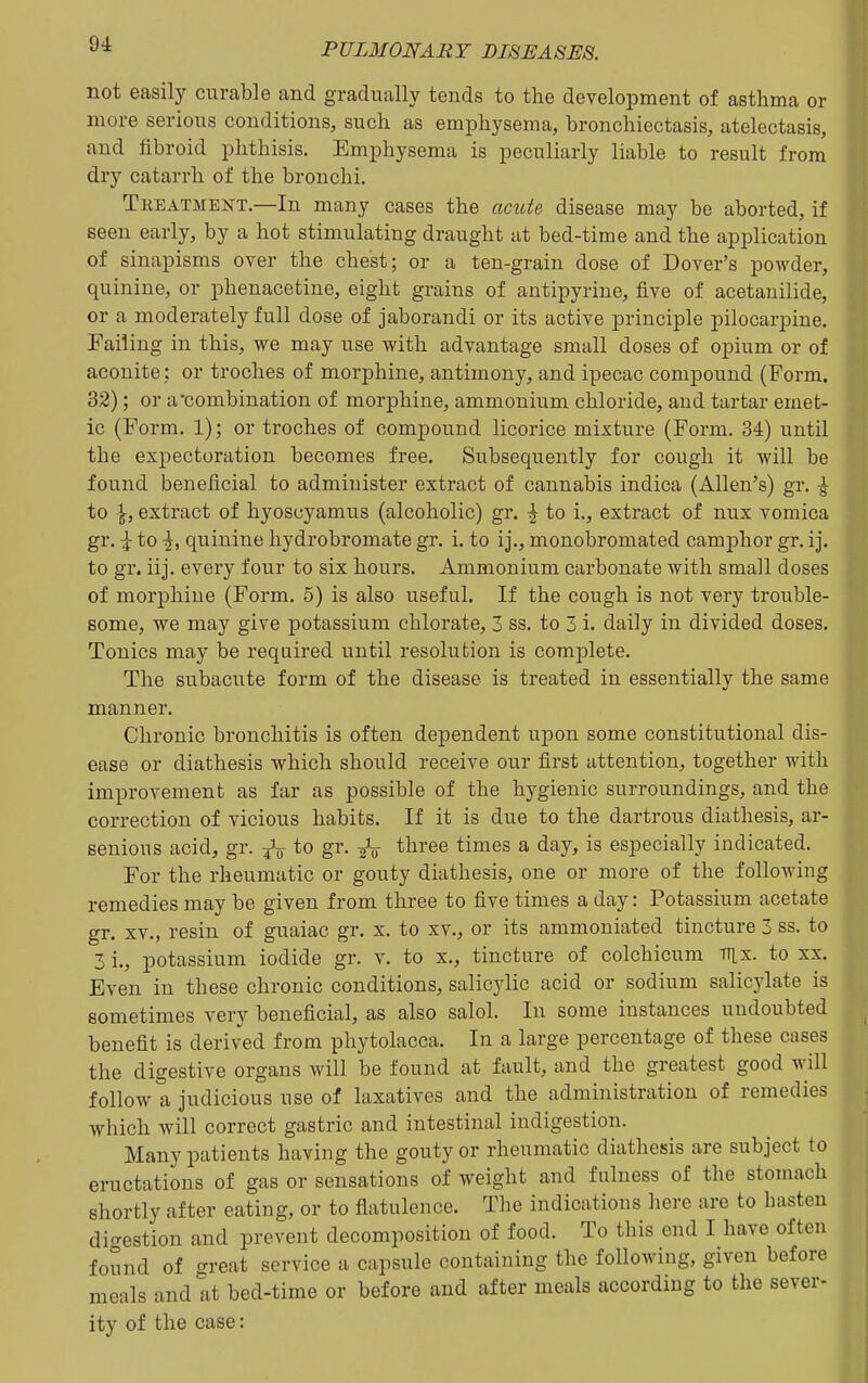 not easily curable and gradually tends to the development of asthma or more serious conditions, such as emphysema, bronchiectasis, atelectasis, and fibroid phthisis. Emphysema is peculiarly liable to result from dry catarrh of the bronchi. Treatment.—In many cases the ac^ite disease may be aborted, if seen early, by a hot stimulating draught at bed-time and the application of sinapisms over the chest; or a ten-grain dose of Dover's powder, quinine, or phenacetine, eight grains of antipyrine, five of acetanilide, or a moderately full dose of jaborandi or its active principle pilocarpine. Failing in this, we may use with advantage small doses of opium or of aconite; or troches of morphine, antimony, and ipecac compound (Form. 32); or a combination of morphine, ammonium chloride, and tartar emet- ic (Form. 1); or troches of compound licorice mixture (Form. 34) until the expectoration becomes free. Subsequently for cough it will be found beneficial to administer extract of cannabis indica (Allen's) gr. ^ to \, extract of hyoscyamus (alcoholic) gr. | to i., extract of nux vomica gr. \ to \, quinine hydrobromate gr. i. to ij., monobromated camphor gr. ij. to gr. iij. every four to six hours. Ammonium carbonate with small doses of morphine (Form. 5) is also useful. If the cough is not very trouble- some, vre may give potassium chlorate, 3 ss. to 3 i. daily in divided doses. Tonics may be required until resolution is complete. The subacute form of the disease is treated in essentially the same manner. Chronic bronchitis is often dependent upon some constitutional dis- ease or diathesis which should receive our first attention, together with improvement as far as possible of the hygienic surroundings, and the correction of vicious habits. If it is due to the dartrous diathesis, ar- senious acid, gr. ^„ to gr. three times a day, is especially indicated. For the rheumatic or gouty diathesis, one or more of the following remedies may be given from three to five times a day: Potassium acetate gr. XV., resin of guaiac gr. x. to xv., or its ammoniated tincture 3 ss. to 3 i., potassium iodide gr. v. to x., tincture of colchicum TTix. to xx. Even in these chronic conditions, salicylic acid or sodium salicylate is sometimes very beneficial, as also salol. In some instances undoubted benefit is derived from phytolacca. In a large percentage of these cases the digestive organs will be found at fault, and the greatest good will follow a judicious use of laxatives and the administration of remedies which will correct gastric and intestinal indigestion. Many patients having the gouty or rheumatic diathesis are subject to eructations of gas or sensations of weight and fulness of the stomach shortly after eating, or to flatulence. The indications liere are to basten dicrestion and prevent decomposition of food. To this end I have often found of sreat service a capsule containing the following, given before meals and at bed-time or before and after meals according to the sever- ity of the case: