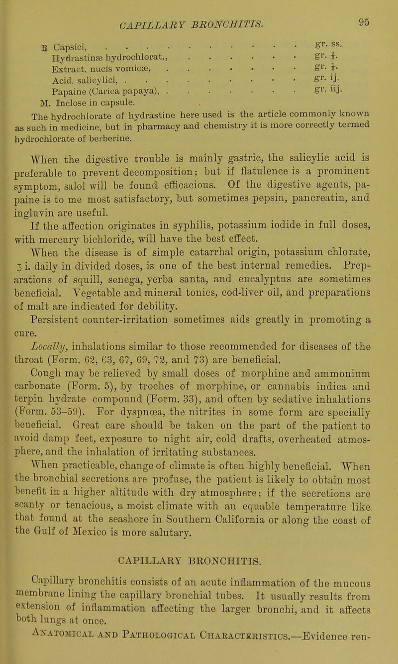 5 Capsici, or. SS. Hydi-astinje hydrochlorat., gi'- f • Extract, nucis vomica, Acid, salicylici, ^?.'. Papaine (Carica papaya), J- M. Inclose in capsule. The hydrochlorate of hydrastine here used is the article commonly known as such in medicine, but in pharmacy and chemistry it is more correctly termed hydrochlorate of berberine. When the digestive trouble is mainly gastric, the salicylic acid is preferable to prevent decomposition; but if flatulence is a prominent symptom, salol will be found eflScacious. Of the digestive agents, pa- paine is to me most satisfactory, but sometimes pepsin, pancreatin, and ingluvin are useful. If the alfection originates in syphilis, potassium iodide in full doses, with mercury bichloride, will have the best effect. When the disease is of simple catarrhal origin, potassium chlorate, 3 i. daily in divided doses, is one of the best internal remedies. Prep- arations of squill, senega, yerba santa, and eucalyptus are sometimes beneficial. Vegetable and mineral tonics, cod-liver oil, and preparations of malt are indicated for debility. Persistent counter-irritation sometimes aids greatly in promoting a cure. Locally, inhalations similar to those recommended for diseases of the throat (Form. 62, C3, 67, 69, 72, and 73) are beneficial. Cough may be relieved by small doses of morphine and ammonium carbonate (Form. 5), by troches of morphine, or cannabis indica and terpin hydrate compound (Form. 33), and often by sedative inhalations (Form. 53-5!)). For dyspnoea, the nitrites in some form are specially beueficial. Great care should be taken on the part of the patient to avoid damp feet, exposure to night air, cold drafts, overheated atmos- phere, and the inhalation of irritating substances. AYhen practicable, change of climate is often highly beneficial. When the bronchial secretions are profuse, the patient is likely to obtain most benefit in a higher altitude with dry atmosphere; if the secretions arc scanty or tenacious, a moist climate with an equable temperature like that found at the seashore in Southern California or along the coast of the Gulf of Mexico is more salutary. CAPILLARY BRONCHITIS. Capillary bronchitis consists of an acute inflammation of the mucous membrane lining the capillary bronchial tubes. It usually results from extension of inflammation affecting the larger bronchi, and it affects both lungs at once. Anatomical and Pathological Charactjcristics.—Evidence ren-