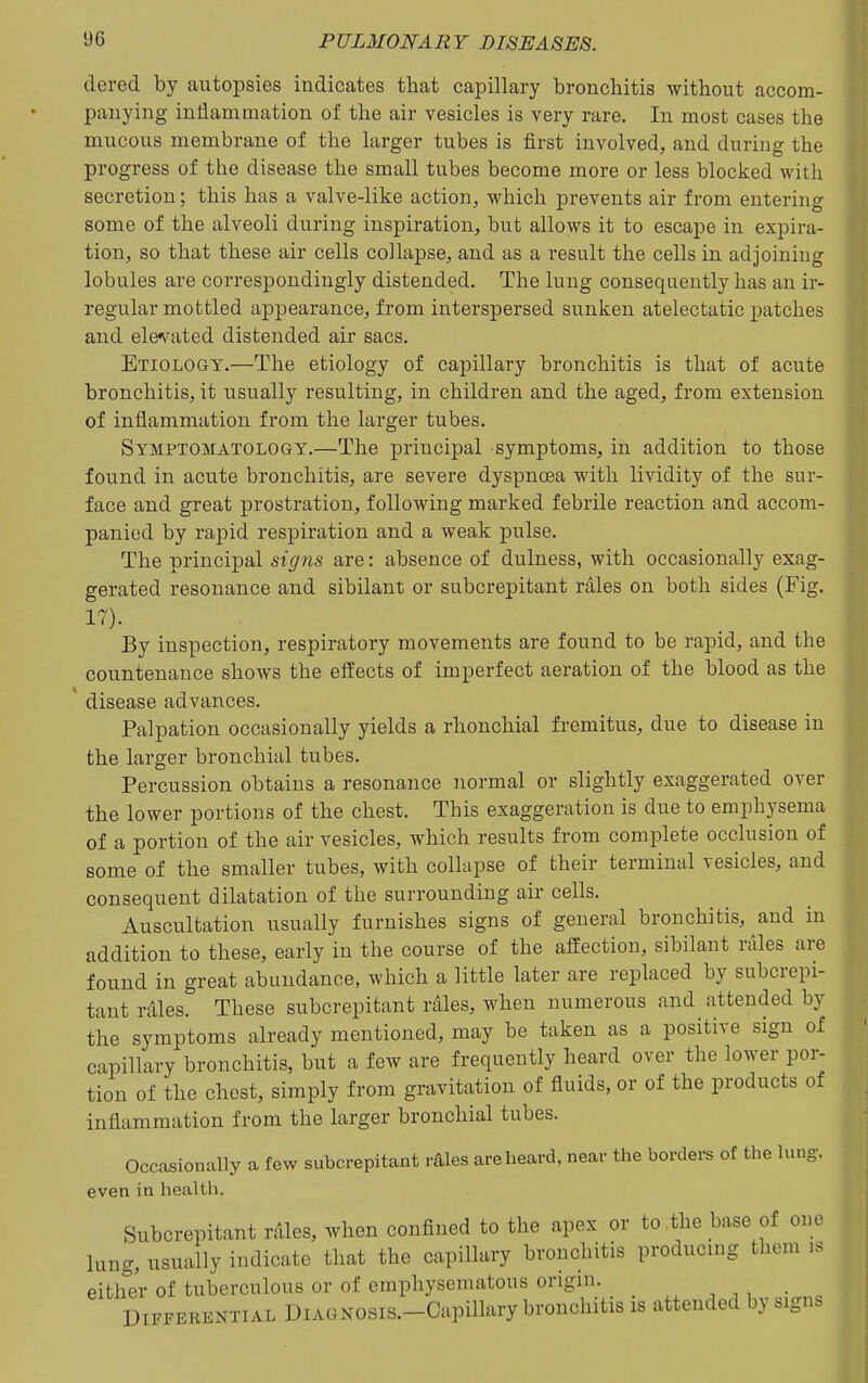 dered by autopsies indicates that capillary bronchitis without accom- panying inflammation of the air vesicles is very rare. In most cases the mucous membrane of the larger tubes is first involved, and during the progress of the disease the small tubes become more or less blocked with secretion; this has a valve-like action, which prevents air from entering some of the alveoli during inspiration, but allovvs it to escape in expira- tion, so that these air cells collapse, and as a result the cells in adjoining lobules are correspondingly distended. The lung consequently has an ir- regular mottled appearance, from interspersed sunken atelectatic patches and ele^rated distended air sacs. Etiology.—The etiology of capillary bronchitis is that of acute bronchitis, it usually resulting, in children and the aged, from extension of inflammation fi'om the larger tubes. Symptomatology.—The principal symptoms, in addition to those found in acute bronchitis, are severe dyspnoea with lividity of the sur- face and great prostration, following marked febrile reaction and accom- panied by rapid respiration and a weak pulse. The principal signs are: absence of dulness, with occasionally exag- gerated resonance and sibilant or subcrepitant rales on both sides (Fig. 17). By inspection, respiratory movements are found to be rapid, and the countenance shows the effects of imperfect aeration of the blood as the disease advances. Palpation occasionally yields a rhonchial fremitus, due to disease in the larger bronchial tubes. Percussion obtains a resonance normal or slightly exaggerated over the lower portions of the chest. This exaggeration is due to emphysema of a portion of the air vesicles, which results from complete occlusion of some of the smaller tubes, with collapse of their terminal vesicles, and consequent dilatation of the surrounding air cells. Auscultation usually furnishes signs of general bronchitis, and in addition to these, early in the course of the affection, sibilant rales are found in great abundance, which a little later are replaced by subcrepi- tant rdles. These subcrepitant r^les, when numerous and attended by the symptoms already mentioned, may be taken as a positive sign of capillary bronchitis, but a few are frequently heard over the lower por- tion of the chest, simply from gravitation of fluids, or of the products of inflammation from the larger bronchial tubes. Occasionally a few subcrepitant r^les are heard, near the borders of the lung, even in health. Subcrepitant rAles, when confined to the apex or to the base of one lung, usually indicate that the capillary bronchitis producing them is either of tuberculous or of emphysematous origin. Differential DiAONOsis.-Capillary bronchitis is attended by signs