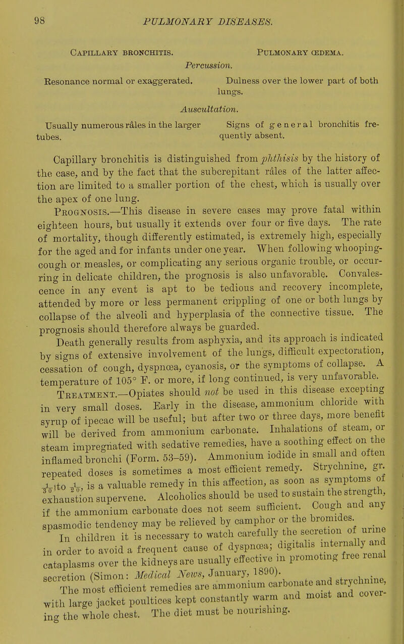Capillary bronchitis. Pulmonary cedema. Pe7'ciission. Resonance normal or exaggerated. Dulness over the lower part of both lungs. Auscultation. Usually numerous rales in. the larger Signs of general bronchitis f re- tubes, quently absent. Capillary bronchitis is distinguished from 2Miisis by the history of the case, and by the fact that the subcrepitant rdles of the latter affec- tion are limited to a smaller portion of the chest, which is usually over the apex of one lung. Prognosis.—This disease in severe cases may prove fatal within eighteen hours, but usually it extends over four or five days. The rate of mortality, though differently estimated, is extremely high, especially for the aged and for infants nnder one year. When following whooping- cough or measles, or complicating any serious organic trouble, or occur- ring in delicate children, the prognosis is also unfavorable. Convales- cence in any event is apt to be tedious and recovery incomplete, attended by more or less permanent crippling of one or both lungs by collapse of the alveoli and hyperplasia of the connective tissue. The prognosis should therefore always be guarded. Death generally results from asphyxia, and its approach is indicated by signs of extensive involvement of the lungs, difficult expectoration, cessation of cough, dyspnea, cyanosis, or the symptoms of collapse A temperature of 105° F. or more, if long continued, is very unfavorable. Treatment.—Opiates should «oi! be used in this disease excepting in very small doses. Early in the disease, ammonium chloride with syrup of ipecac will be useful; but after two or three days, more benefit will be derived from ammonium carbonate. Inhalations of steam or steam impregnated with sedative remedies, have a soothing effect on the inflamed bronchi (Form. 53-59). Ammonium iodide m small and often repeated doses is sometimes a most efficient remedy. Strychnme, gr. ^.tto ^, is a valuable remedy in this affection, as soon as symptoms of ShauSi^on supervene. Alcoholics should be used to sustain the s rength if the ammonium carbonate does not seem sufficien . Cough and an) snasmodic tendency may be relieved by camphor or the bromides _ rchildren it i neLssary to watch -e^^^Hy the secretion of in order to avoid a frequent cause of dyspncBa; digitalis -^^^ ^^^^ cataplasms over the kidneys are usually effective in promoting fiee lenal secretion (Simon: «tc«Z A^e?6'S, January, 1890).  Tl most efficient remedies are ammonium carbonate and strycl n n , with large jacket poultices kept constantly warm and moist and cover in<r the whole chest. The diet must be nourishing.