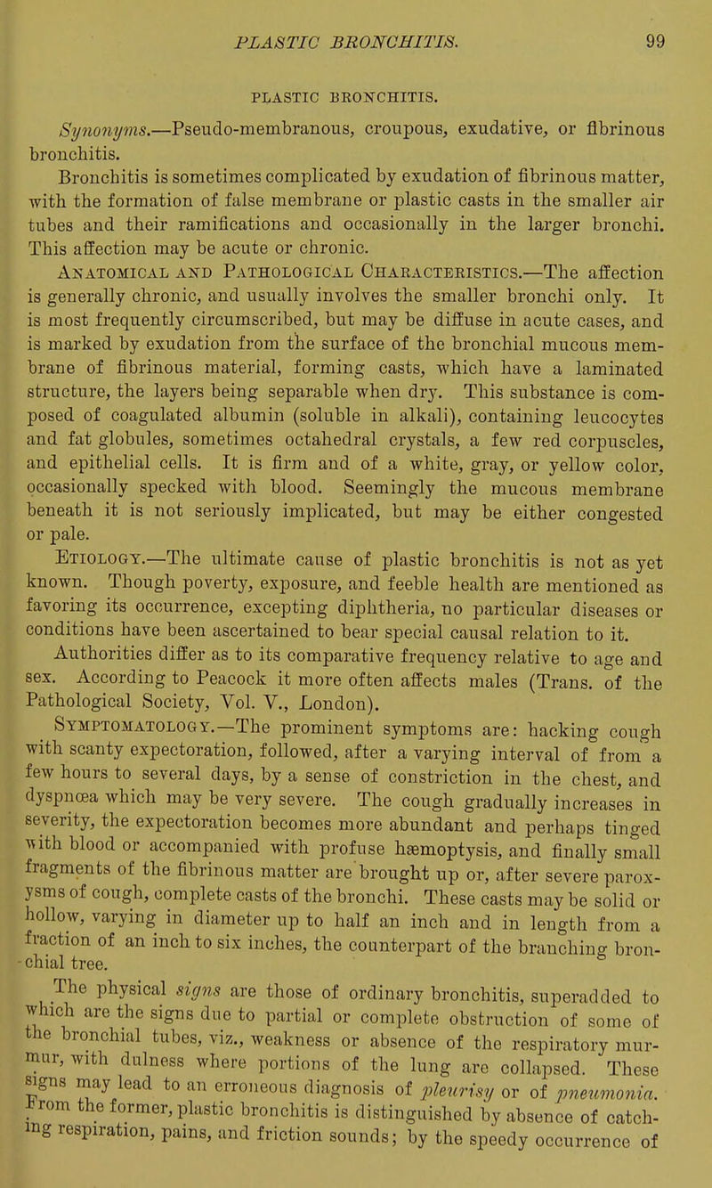 PLASTIC BEONCHITIS. Synonyms.—Pseudo-membranous, croupous, exudative, or fibrinous bronchitis. Bronchitis is sometimes complicated by exudation of fibrinous matter, with the formation of false membrane or plastic casts in the smaller air tubes and their ramifications and occasionally in the larger bronchi. This affection may be acute or chronic. Anatomical and Pathological Ohaeacteeistics.—The affection is generally chronic, and usually involves the smaller bronchi only. It is most frequently circumscribed, but may be diffuse in acute cases, and is marked by exudation from the surface of the bronchial mucous mem- brane of fibrinous material, forming casts, which have a laminated structure, the layers being separable when dry. This substance is com- posed of coagulated albumin (soluble in alkali), containing leucocytes and fat globules, sometimes octahedral crystals, a few red corpuscles, and epithelial cells. It is firm and of a white, gray, or yellow color, occasionally specked with blood. Seemingly the mucous membrane beneath it is not seriously implicated, but may be either congested or pale. Etiology.—The ultimate cause of plastic bronchitis is not as yet known. Though poverty, exposure, and feeble health are mentioned as favoring its occurrence, excepting diphtheria, no particular diseases or conditions have been ascertained to bear special causal relation to it. Authorities differ as to its comparative frequency relative to age and sex. According to Peacock it more often affects males (Trans, of the Pathological Society, Vol. V., London). Symptomatology.—The prominent symptoms are: hacking cough with scanty expectoration, followed, after a varying interval of from a few hours to several days, by a sense of constriction in the chest, and dyspncea which may be very severe. The cough gradually increases in severity, the expectoration becomes more abundant and perhaps tinged ^uth blood or accompanied with profuse hemoptysis, and finally small fragments of the fibrinous matter are'brought up or, after severe parox- ysms of cough, complete casts of the bronchi. These casts may be solid or hollow, varying in diameter up to half an inch and in length from a fraction of an inch to six inches, the counterpart of the branching bron- - chial tree. The physical signs are those of ordinary bronchitis, superadded to which are the signs due to partial or complete obstruction of some of the bronchial tubes, viz., weakness or absence of the respiratory mur- mur, with dulness where portions of the lung are collapsed. These signs may lead to an erroneous diagnosis of pleurisy or of pneumonia. J^rom the former, plastic bronchitis is distinguished by absence of catch- ing respiration, pains, and friction sounds; by the speedy occurrence of