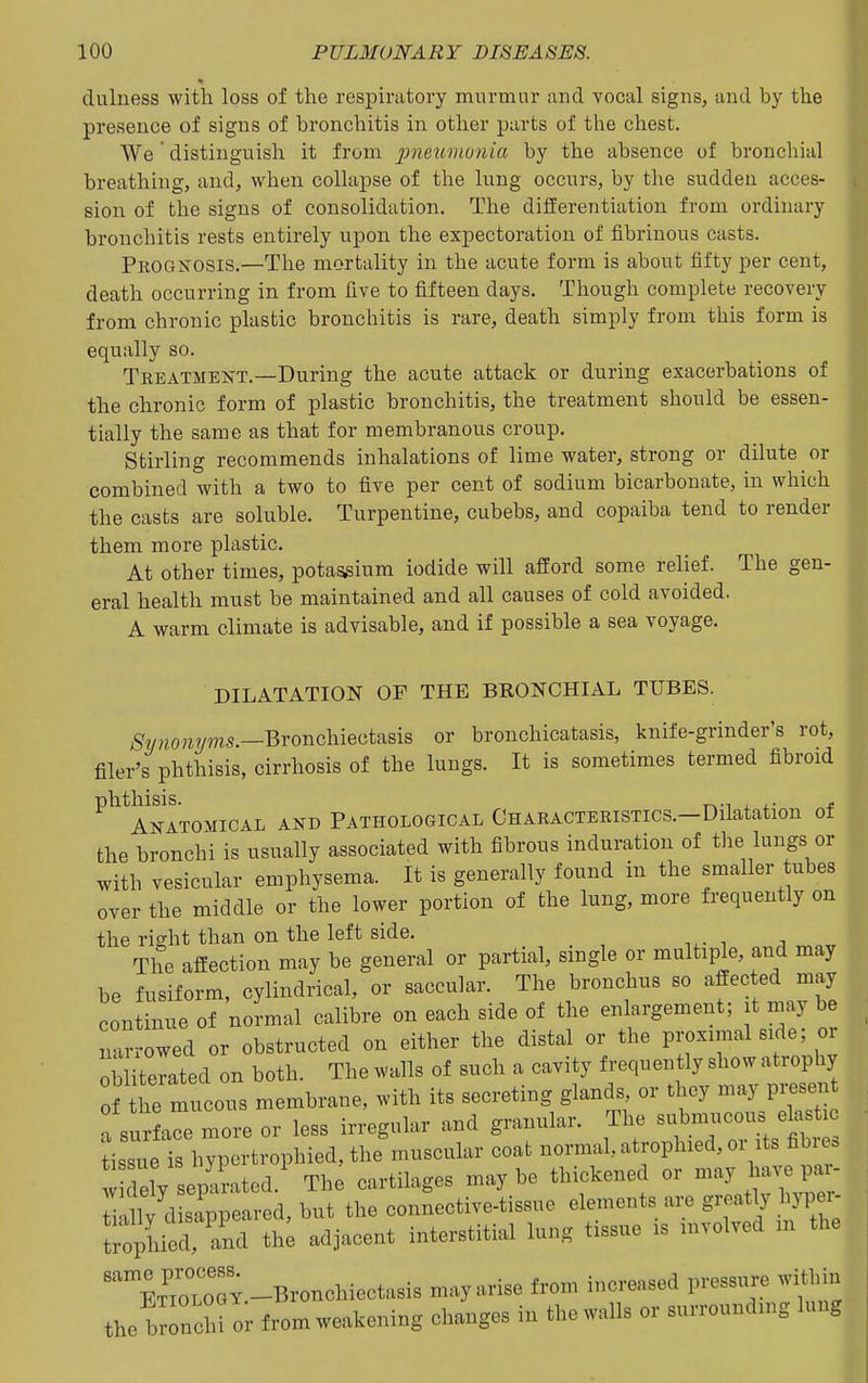 diilness with loss of the respiratory murmur and vocal signs, and by the presence of signs of bronchitis in other parts of the chest. AVe ' distinguish it from jJ?ie?^?^^o?^/rt by the absence of bronchial breathing, and, when collapse of the lung occurs, by the sudden acces- sion of the signs of consolidation. The differentiation from ordinary bronchitis rests entirely upon the expectoration of fibrinous casts. Pkognosis.—The mortality in the acute form is about fifty per cent, death occurring in from five to fifteen days. Though complete recovery from chronic plastic bronchitis is rare, death simply from this form is equally so. Teeatmeot.—During the acute attack or during exacerbations of the chronic form of plastic bronchitis, the treatment should be essen- tially the same as that for membranous croup. Stirling recommends inhalations of lime water, strong or dilute or combined with a two to five per cent of sodium bicarbonate, in which the casts are soluble. Turpentine, cubebs, and copaiba tend to render them more plastic. At other times, potassium iodide will afford some relief. The gen- eral health must be maintained and all causes of cold avoided. A warm climate is advisable, and if possible a sea voyage. DILATATION OF THE BRONCHIAL TUBES. 6'««o?i?/ms.—Bronchiectasis or bronchicatasis, knife-grinder's rot, filer's phthisis, cirrhosis of the lungs. It is sometimes termed fibroid ^^^Anatomical and Pathological Characteristics.—Dilatation of the bronchi is usually associated with fibrous induration of tlie lungs or with vesicular emphysema. It is generally found in the smaller tubes over the middle or the lower portion of the lung, more frequently on the right than on the left side. The affection may be general or partial, single or multiple, and may be fusiform, cylindrical, or saccular. The bronchus so affected may continue of normal calibre on each side of the enlargement; it may be arrowed or obstructed on either the distal or the proximal side; or Ob terated on both. The walls of such a cavity frequently show atrophy of he mucous membrane, with its secreting glands, or they may presen a su a\nore or less irregular and granular. The submucous elast tissiie is hypcrtrophied,the muscular coat normal, atrophied, or its fibres d ly epu-ated.' The cartilages maybe thickened or -ay ha..p^^^^ i Oly disappeared, but the connective-tissue elements are g^-^^t J h^^Pf^ ir^lied, and the adjacent interstitial lung tissue is involved m the oGY.-Bronchiectasis may arise from increased pressure witliin the bronchi or from weakening changes in the walls or surrounding lung