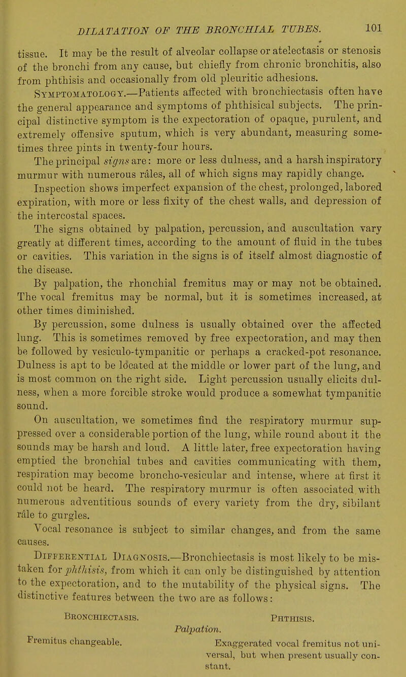tissue. It may be the result of alveolar collapse or atelectasis or stenosis of the bronchi from any cause, but chiefly from chronic bronchitis, also from phthisis and occasionally from old pleuritic adhesions. Symptomatology.—Patients alfected with bronchiectasis often have the general appearance and symptoms of phthisical subjects. The prin- cipal distinctive symptom is the expectoration of opaque, purulent, and extremely offensive sputum, which is very abundant, measuring some- times three pints in twenty-four hours. The principal signs are: more or less dulness, and a harsh, inspiratory murmur with numerous rales, all of which signs may rapidly change. Inspection shows imperfect expansion of the chest, prolonged, labored expiration, with more or less fixity of the chest walls, and depression of the intercostal spaces. The signs obtained by palpation, percussion, and auscultation vary greatly at different times, according to the amount of fluid in the tubes or cavities. This variation in the signs is of itself almost diagnostic of the disease. By palpation, the rhonchial fremitus may or may not be obtained. The vocal fremitus may be normal, but it is sometimes increased, at other times diminished. By percussion, some dulness is usually obtained over the affected lung. This is sometimes removed by free expectoration, and may then be followed by vesiculo-tympanitic or perhaps a cracked-pot resonance. Dulness is apt to be located at the middle or lower part of the lung, and is most common on the right side. Light percussion usually elicits dul- ness, when a more forcible stroke would produce a somewhat tympanitic sound. On auscultation, we sometimes find the respiratory murmur sup- pressed over a considerable portion of the lung, while round about it the sounds may be harsh and loud. A little later, free expectoration having emptied the bronchial tubes and cavities communicating with them, respiration may become broncho-vesicular and intense, where at first it could not be heard. The respiratory murmur is often associated with numerous adventitious sounds of every variety from the dry, sibilant rule to gurgles. Vocal resonance is subject to similar changes, and from the same causes. Differential Diagnosis.—Bronchiectasis is most likely to be mis- taken for plithisis, from which it can only be distinguished by attention to the expectoration, and to the mutability of the physical signs. The distinctive features between the two are as follows: Bronchiectasis. Phthisis. Palpation. Fremitus changeable. Exaggerated vocal fremitus not uni- versal, but when present usually con- stant.