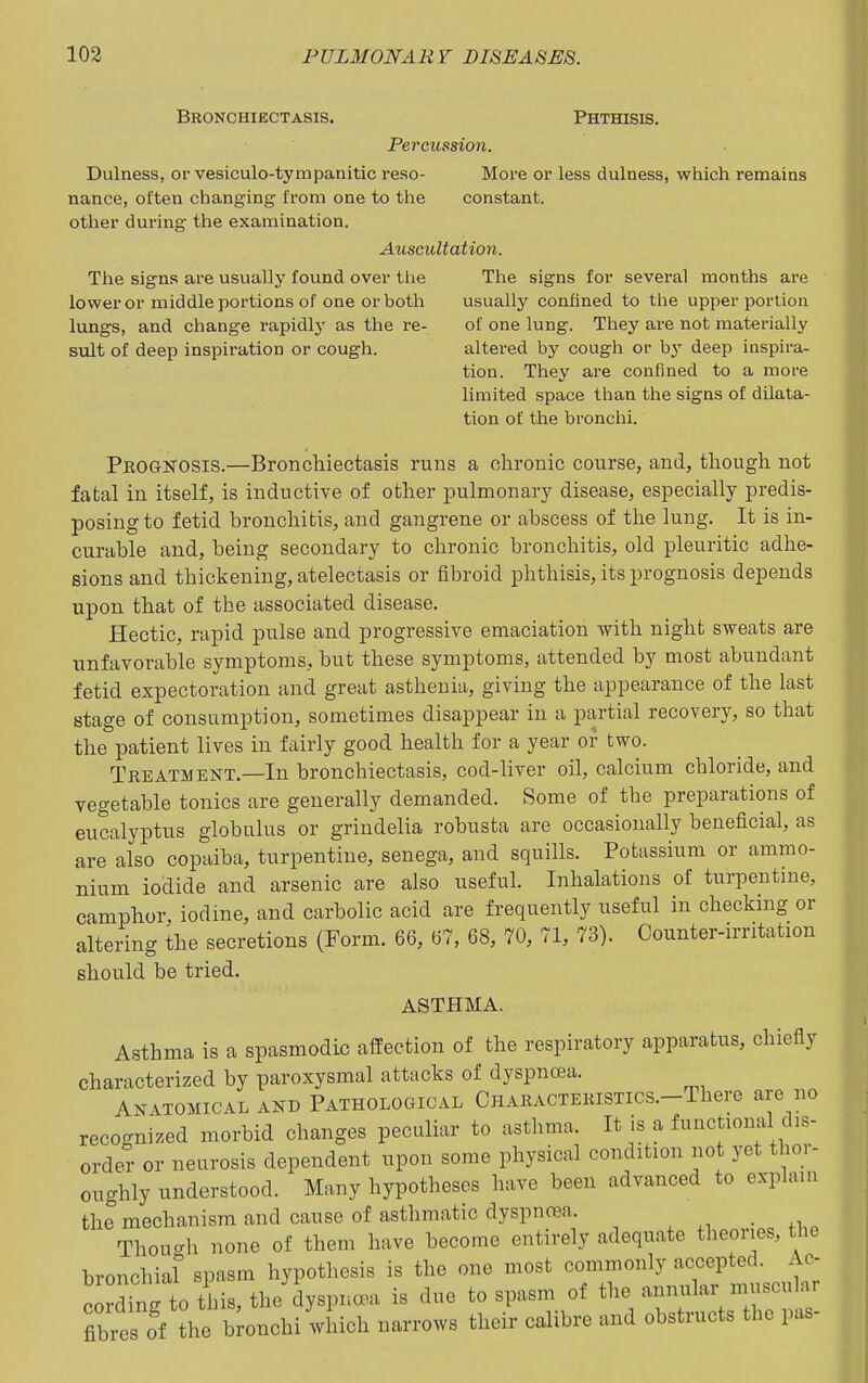 Bronchiectasis. Phthisis. Percussion. Dulness, or vesiculo-tympanitic reso- More or less dulness, which remains nance, often changing from one to the constant, other during the examination. Auscultation. The signs are usually found over the The signs for several months are lower or middle poi'tions of one or both usually confined to the upper portion lungs, and change rapidlj' as the re- of one lung. They are not materially suit of deep inspiration or cough. altered by cough or by deep inspira- tion. They are confined to a more limited space than the signs of dilata- tion of the bronchi. Prognosis.—Bronchiectasis runs a chronic course, and, though not fatal in itself, is inductive of other pulmonary disease, especially predis- posing to fetid bronchitis, and gangrene or abscess of the lung. It is in- curable and, being secondary to chronic bronchitis, old pleuritic adhe- sions and thickening, atelectasis or fibroid phthisis, its prognosis depends upon that of the associated disease. Hectic, rapid pulse and progressive emaciation with night sweats are unfavorable symptoms, but these symptoms, attended by most abundant fetid expectoration and great asthenia, giving the appearance of the last stage of consumption, sometimes disappear in a partial recovery, so that the patient lives in fairly good health for a year or two. Treatment.—In bronchiectasis, cod-liver oil, calcium chloride, and vegetable tonics are generally demanded. Some of the preparations of eucalyptus globulus or grindelia robusta are occasionally beneficial, as are also copaiba, turpentine, senega, and squills. Potassium or ammo- nium iodide and arsenic are also useful. Inhalations of turpentine, camphor, iodine, and carbolic acid are frequently useful in checking or altering the secretions (Form. 66, 67, 68, 70, 71, 73). Counter-irntation should be tried, ASTHMA. Asthma is a spasmodic affection of the respiratory apparatus, chiefly characterized by paroxysmal attacks of dyspnoea. Anatomical and Pathological CnARACTERiSTics.-There are no recognized morbid changes peculiar to astlima. It is a functiomil dis- ordeT or neurosis dependent upon some physical condition not yet thor- oughly understood. Many hypotheses have been advanced to explain the mechanism and cause of asthmatic dyspnoea. , . Though none of them have become entirely adequate theories, the bronchial spasm hypothesis is the one most commonly accepted. Ac. cording to this, the clyspna^a is due to spasm of the annular muscular fibr s of the b onchi which narrows their calibre and obstructs the pas-