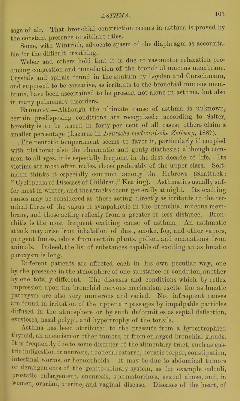 sage of air. That bronchial constriction occurs in asthma is proved by the constant presence of sibilant rales. Some, with Wintrich, advocate spasm of the diaphragm as accounta- ble for the difficult breathing. Weber and others hold that it is due to vasomotor relaxation pro- ducing congestion and tumefaction of the bronchial mucous membrane. Crystals and spirals found in the sputum by Leyden and Curschmann, and supposed to be causative, as irritants to the bronchial mucous mem- brane, have been ascertained to be present not alone in asthma, but also in many pulmonary disorders. Etiology.—Although the ultimate cause of asthma is unknown, certain predisposing conditions are recognized; according to Salter, heredity is to be traced in forty per cent of all cases; others claim a smaller percentage (Lazarus in Deutsche meclicinische Zeitung, 1887). , The neurotic temperament seems to favor it, particularly if coupled with plethora; also the rheumatic and gouty diathesis; although com- mon to all ages, it is especially frequent in the first decade of life. Its victims are most often males, those preferably of the upper class. Solt- mann thinks it especially common among the Hebrews (Shattuck:  Cyclopedia of Diseases of Children, Keating). Asthmatics usually suf- fer most in winter, and the attacks occur generally at night. Its exciting causes may be considered as those acting directly as irritants to the ter- minal fibres of the vagus or sympathetic in the bronchial mucous mem- brane, and those acting reflexly from a greater or less distance. Bron- chitis is the most frequent exciting cause of asthma. An asthmatic attack may arise from inhalation of dust, smoke, fog, and other vapors, pungent fumes, odors from certain plants, pollen, and emanations from animals. Indeed, the list of substances capable of exciting an asthmatic paroxysm is long. Different patients are affected each in his own peculiar way, one by the presence in the atmosphere of one substance or condition, another by one totally different. The diseases and conditions which by reflex impression upon the bronchial nervous mechanism excite the asthmatic paroxysm are also very numerous and varied. Not infrequent causes are found in irritation of the upper air passages by impalpable particles diffused in the atmosphere or by such deformities as septal deflection, exostoses, nasal polypi, and hypertrophy of the tonsils. Asthma has been attributed to the pressure from a hypertrophied thyroid, an aneurism or other tumors, or from enlarged bronchial glands. It is frequently due to some disorder of the alimentary tract, such as gas- tric indigestion or neurosis, duodenal catarrh, hepatic torpor, constipation, intestinal worms, or hemorrhoids. It may be due to abdominal tumors or derangements of the genito-urinary system, as for example calculi, prostatic enlargement, eneuresis, spermatorrhoea, sexual abuse, and, in women, ovarian, uterine, and vaginal disease. Diseases of the heart, of