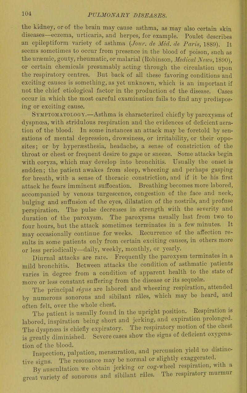 the kidney, or of the brain may cause asthma, as may also certain skin diseases—eczema, urticaria, and herpes, for example, Poulet describes an epileptiform variety of asthma de Med. de Paris, 1889). It seems sometimes to occur from presence in the blood of poison, such as the urcemic, gouty, rheumatic, or malarial (Robinson, Medical JSews, 1890), or certain chemicals presumably acting through the circulation upon the respiratory centres. But back of all these favoring conditions and exciting causes is something, as yet unknown, which is an important if not the chief etiological factor in the production of the disease. Cases occur in which the most careful examination fails to find any predispos- ing or exciting cause. Symptomatology.—Asthma is characterized chiefly by paroxysms of dyspnoea, with stridulous respiration and the evidences of deficient aera- tion of the blood. In some instances an attack may be foretold by sen- sations of mental depression, drowsiness, or irritability, or their oppo- sites; or by hyperEesthesia, headache, a sense of constriction of the throat or chest or frequent desire to gape or sneeze. Some attacks begin with coryza, which may develop into bronchitis. Usually the onset is sudden; the patient awakes from sleep, wheezing and perhaps gasping for breath, with a sense of thoracic constriction, and if it be his first attack he fears imminent suffocation. Breathing becomes more labored, accompanied by venous turgescence, congestion of the face and neck, bulging and suffusion of the eyes, dilatation of the nostrils, and profuse perspiration. The pulse decreases in strength with the severity and duration of the paroxysm. The paroxysms usually last from two to four hours, but the attack sometimes terminates in a few minutes. It may occasionally continue for weeks. Recurrence of the affection re- sults in some patients only from certain exciting causes, in others more or less periodically—daily, weekly, monthly, or yearly. Diurnal attacks are rare. Frequently the paroxysm terminates in a mild bronchitis. Between attacks the condition of asthmatic patients varies in degree from a condition of apparent health to the state of more or less constant suffering from the disease or its sequelte. The principal signs are labored and wheezing respiration, attended by numerous sonorous and sibilant rales, which may be heard, and often felt, over the whole chest. The patient is usually found in the upright position. Respiration is labored, inspiration being short and jerking, and expiration prolonged. The dyspncBa is chiefly expiratory. The respiratory motion of the chest is greatly diminished. Severe cases show the signs of deficient oxygena- tion of the blood. . Inspection, palpation, mensuration, and percussion yield no distinc- tive sicrns. The resonance may be normal or slightly exaggerated. By°uiscultation we obtain jerking or cog-wheel respiration, with a great variety of sonorous and sibilant nlles. The respiratory murmur