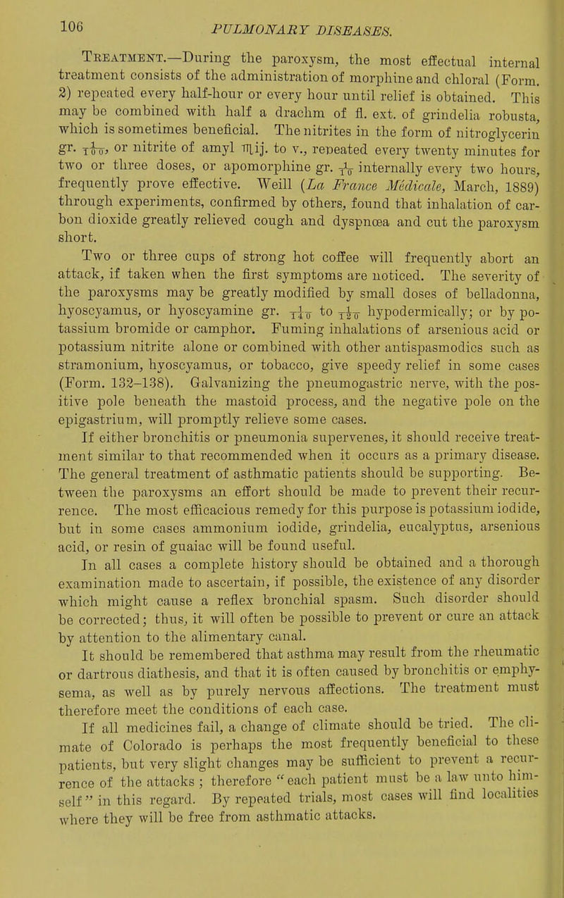 Treatment.—During the paroxysm, the most effectual internal treatment consists of the administration of morphine and chloral (Form. 2) repeated every half-hour or every hour until relief is obtained. This may be combined with half a drachm of fl. ext. of grindelia robusta, which is sometimes beneficial. The nitrites in the form of nitroglycerin gr. Too> ov nitrite of amyl viij. to v., repeated every twenty minutes for two or three doses, or apomorphine gr. internally every two hours, frequently prove effective. Weill {La France Medicale, March, 1889) through experiments, confirmed by others, found that inhalation of car- bon dioxide greatly relieved cough and dyspnoea and cut the paroxysm short. Two or three cups of strong hot coffee will frequently abort an attack, if taken when the first symptoms are noticed. The severity of the paroxysms may be greatly modified by small doses of belladonna, hyoscyamus, or hyoscyamine gr. „ to yi^^ hypoderniically; or by po- tassium bromide or camphor. Fuming inhalations of arsenious acid or potassium niti'ite alone or combined with other antispasmodics such as stramonium, hyoscyamus, or tobacco, give sj)eedy relief in some cases (Form. 132-138). Galvanizing the pneumogastric nerve, with the pos- itive pole beneath the mastoid process, and the negative pole on the epigastrium, will promptly relieve some cases. If either bronchitis or pneumonia supervenes, it should receive treat- ment similar to that recommended when it occurs as a primary disease. The general treatment of asthmatic patients should be supporting. Be- tween the paroxysms an effort should be made to prevent their recur- rence. The most efficacious remedy for this purpose is potassium iodide, but in some cases ammonium iodide, grindelia, eucalyptus, arsenious acid, or resin of guaiac will be found useful. In all cases a complete history should be obtained and a thorough examination made to ascertain, if possible, the existence of any disorder which might cause a reflex bronchial spasm. Such disorder should be corrected; thus, it will often be possible to prevent or cure an attack by attention to the alimentary canal. It should be remembered that asthma may result from the rheumatic or dartrous diathesis, and that it is often caused by bronchitis or emphy- sema, as well as by purely nervous affections. The treatment must therefore meet the conditions of each case. If all medicines fail, a change of climate should be tried. The cli- mate of Colorado is perhaps the most frequently beneficial to these patients, but very slight changes may be sufficient to prevent a recur- rence of the attacks ; therefore each patient must be a law unto him- self in this regard. By repeated trials, most cases will find localities where they will be free from asthmatic attacks.