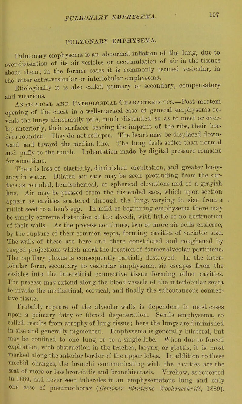 PULMONARY EMPHYSEMA. Pulmonary emphysema is an abnormal inflation of the lung, due to over-distention of its air vesicles or accumulation of air in the tissues about them; in the former cases it is commonly termed vesicular, in the latter extra-vesicular or interlobular emphysema. Etiologically it is also called primary or secondary, compensatory and vicarious. AifATOMicAL AND PATHOLOGICAL Charactekistics.—Post-mortem opening of the chest in a well-marked case of general emphysema re- veals the lungs abnormally pale, much distended so as to meet or over- lap anteriorly, their surfaces bearing the imprint of the ribs, their bor- ders rounded. They do not collapse. The heart may be displaced down- ward and toward the median line. The lung feels softer than normal and puffy to the touch. Indentation made by digital pressure remains for some time. There is loss of elasticity, diminished crepitation, and greater buoy- ancy in water. Dilated air sacs may be seen protruding from the sur- face as rounded, hemispherical, or spherical elevations and of a grayish hue. Air may be pressed from the distended sacs, which upon section appear as cavities scattered through the lung, varying in size from a millet-seed to a hen's egg. In mild or beginning emphysema there may be simply extreme distention of the alveoli, with little or no destruction of their walls. As the process continues, two or more air cells coalesce, by the rupture of their common septa, forming cavities of variable size. The walls of these are here and there constricted and roughened by ragged projections which mark the location of former alveolar partitions. The capillary plexus is consequently partially destroyed. In the inter- lobular form, secondary to vesicular emphysema, air escapes from the vesicles into the interstitial connective tissue forming other cavities. The process may extend along the blood-vessels of the interlobular septa to invade the mediastinal, cervical, and finally the subcutaneous connec- tive tissue. Probably rupture of the alveolar walls is dependent in most cases upon a primary fatty or fibroid degeneration. Senile emphysema, so called, results from atrophy of lung tissue; here the lungs are diminished in size and generally pigmented. Emphysema is generally bilateral, but may be confined to one lung or to a single lobe. When due to forced expiration, with obstruction in the trachea, larynx, or glottis, it is most marked along the anterior border of the upper lobes. In addition to these morbid changes, the bronchi communicating with the cavities are the seat of more or less bronchitis and bronchiectasis. Virchow, as reported m 1889, had never seen tubercles in an emphysematous lung and only one case of pneumothorax {Berlimr kliniscUe Wochenschrift, 1889).