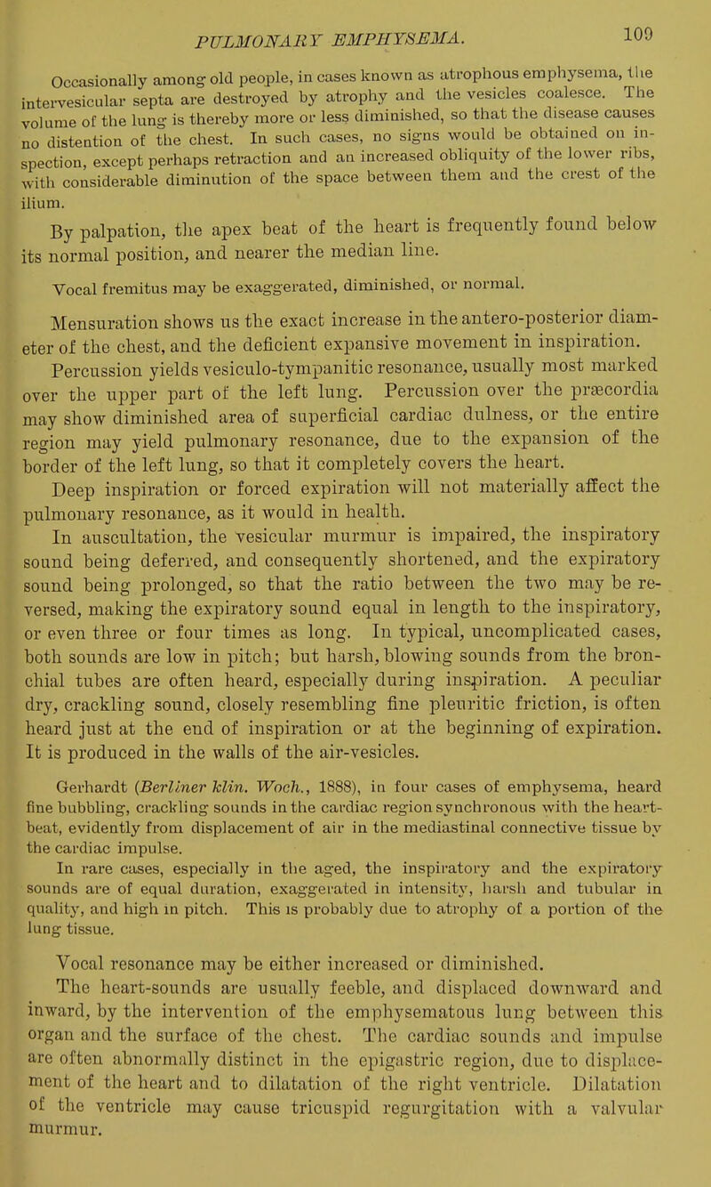 Occasionally among old people, in cases known as atrophous emphysema, the intei-vesicular septa are destroyed by atrophy and the vesicles coalesce. The volume of the lung is thereby more or less diminished, so that the disease causes no distention of the chest. In such cases, no signs would be obtained on in- spection, except perhaps retraction and an increased obliquity of the lower ribs, with considerable diminution of the space between them and the crest of the ilium. By palpation, tlie apex beat of the heart is frequently found below its normal position, and nearer the median line. Vocal fremitus may be exaggerated, diminished, or normal. Mensuration shows us the exact increase in the antero-posterior diam- eter of the chest, and the deficient expansive movement in inspiration. Percussion yields vesiculo-tympanitic resonance, usually most marked over the upper part of the left lung. Percussion over the prgecordia may show diminished area of superficial cardiac dulness, or the entire region may yield pulmonary resonance, due to the expansion of the border of the left lung, so that it completely covers the heart. Deep inspiration or forced expiration will not materially affect the pulmonary resonance, as it would in health. In auscultation, the vesicular murmur is impaired, the inspiratory sound being deferred, and consequently shortened, and the expiratory sound being prolonged, so that the ratio between the two may be re- versed, making the expiratory sound equal in length to the inspiratory, or even three or four times as long. In typical, uncomplicated cases, both sounds are low in pitch; but harsh,blowing sounds from the bron- chial tubes are often heard, especially during inspiration. A peculiar dry, crackling sound, closely resembling fine pleuritic friction, is often heard just at the end of inspiration or at the beginning of expiration. It is produced in the walls of the air-vesicles. Gerhardt (Berliner klin, Wooli., 1888), in four cases of emphysema, heai'd fine bubbling, crackling sounds in the cardiac region synchronous with the heart- beat, evidently from displacement of air in the mediastinal connective tissue by the cardiac impulse. In rare cases, especially in the aged, the inspiratory and the expiratory sounds are of equal duration, exaggerated in intensity', liarsh and tubular in qualitj', and high in pitch. This is probably due to atrophy of a portion of the lung tissue. Vocal resonance may be either increased or diminished. The heart-sounds are usually feeble, and displaced downward and inward, by the intervention of the emphysematous lung between this organ and the surface of the chest. The cardiac sounds and impulse are often abnormally distinct in the epigastric region, due to displace- ment of the heart and to dilatation of the right ventricle. Dilatation of the ventricle may cause tricuspid regurgitation with a valvular murmur.