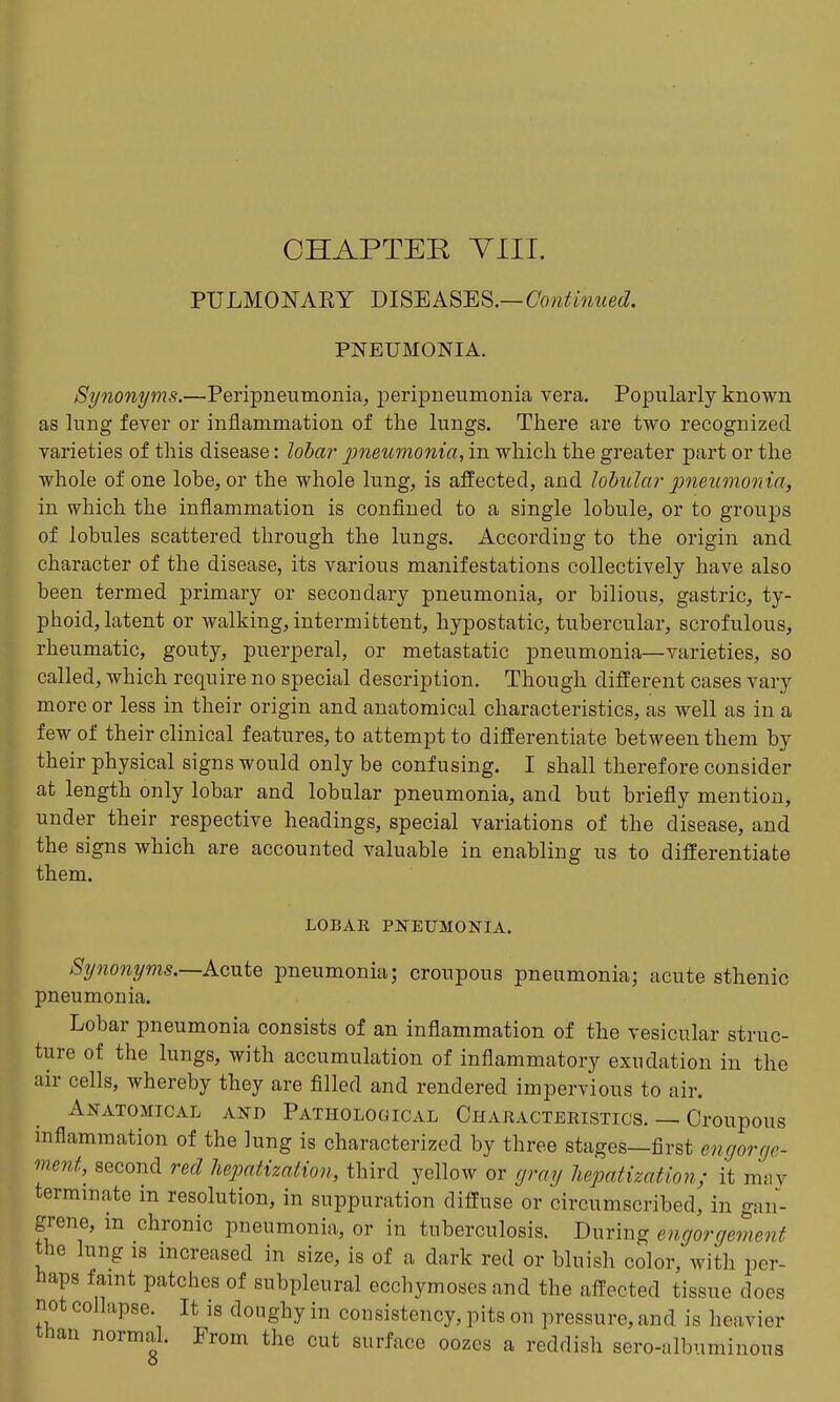 CHAPTER YIII. PULMONARY mSEASm.—Continued. PNEUMONIA. Synonyms.—Peripneumonia, peripneumonia vera. Popularly known as lung fever or inflammation of the lungs. There are two recognized, varieties of this disease: lobar ]metcmonia, in which the greater part or the whole of one lobe, or the whole lung, is affected, and lobula?^ jmeutnonta, in which the inflammation is confined to a single lobule, or to groups of lobules scattered through the lungs. According to the origin and character of the disease, its various manifestations collectively have also been termed primary or secondary pneumonia, or bilious, gastric, ty- phoid, latent or walking, intermittent, hypostatic, tubercular, scrofulous, rheumatic, gouty, puerperal, or metastatic pneumonia—varieties, so called, which require no special description. Though different cases vary more or less in their origin and anatomical characteristics, as well as in a few of their clinical features, to attempt to differentiate between them by their physical signs would only be confusing. I shall therefore consider at length only lobar and lobular pneumonia, and but briefly mention, under their respective headings, special variations of the disease, and the signs which are accounted valuable in enabling us to differentiate them. LOBAK PNEUMONIA. Spionyms.—Acute pneumonia; croupous pneumonia; acute sthenic pneumonia. Lobar pneumonia consists of an inflammation of the vesicular struc- ture of the lungs, with accumulation of inflammatory exudation in the air cells, whereby they are filled and rendered impervious to air. Anatomical and Pathological Characteristics. — Croupous inflammation of the lung is characterized by three stages—first engorge- menf, second red hepatization, third yellow or gray hepatization; it mny terminate in resolution, in suppuration diffuse or circumscribed, in gan- grene, m chronic pneumonia, or in tuberculosis. During engorgement the lung IS increased in size, is of a dark red or bluish color, with per- haps famt patches of subpleural ecchymoses and the affected tissue does not collapse. It is doughy in consistency, pits on pressure, and is heavier than normal. From the cut surface oozes a reddish sero-albuminous o