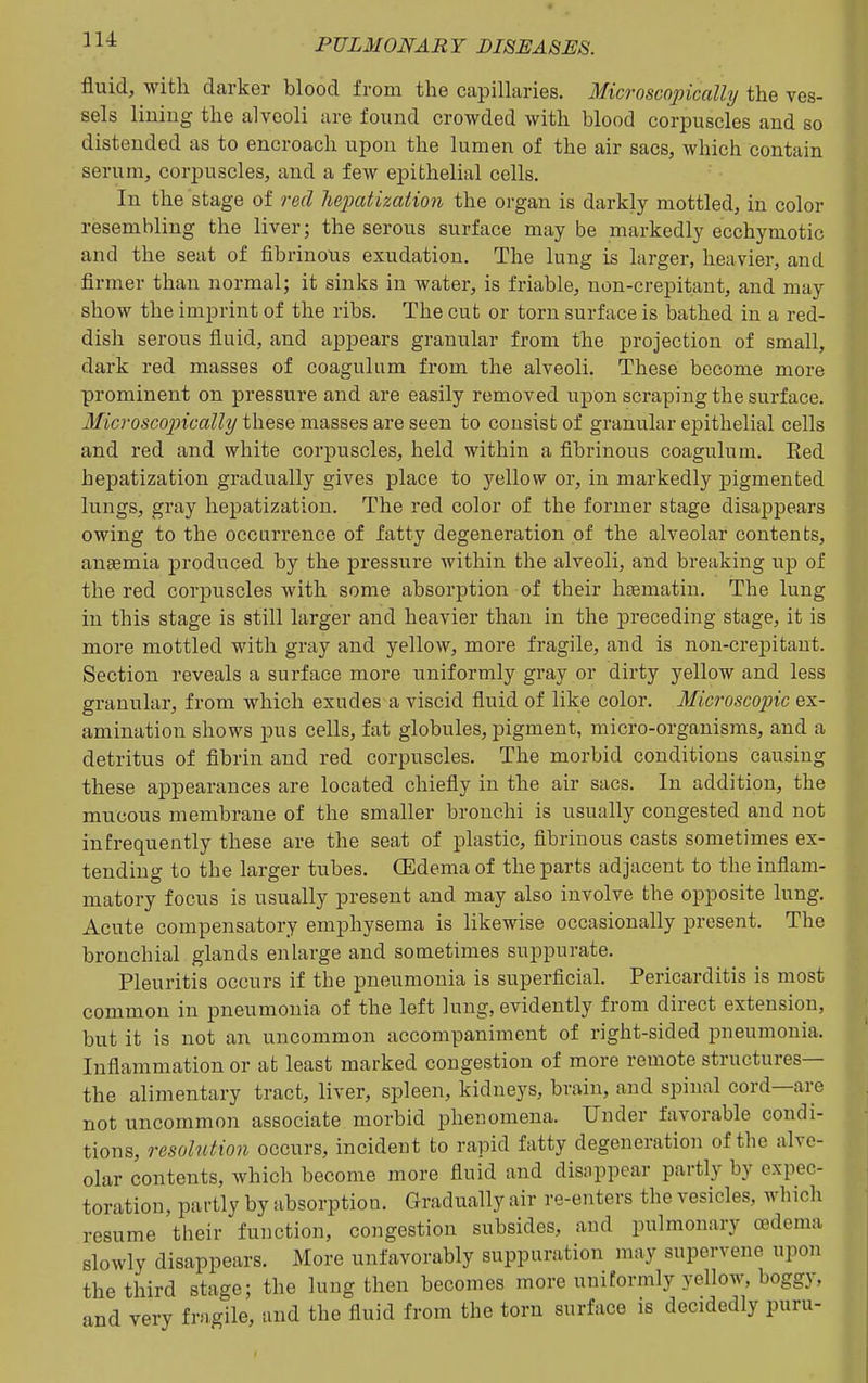 fluid, with darker blood from the capillaries. Microscopically the ves- sels lining the alveoli are found crowded with blood corpuscles and so distended as to encroach upon the lumen of the air sacs, which contain serum, corpuscles, and a few epithelial cells. In the stage of red lieixitization the organ is darkly mottled, in color resembling the liver; the serous surface may be markedly ecchymotic and the seat of fibrinous exudation. The lung is larger, heavier, and firmer than normal; it sinks in water, is friable, non-crepitaut, and may show the imprint of the ribs. The cut or torn surface is bathed in a red- dish serous fluid, and appears granular from the projection of small, dark red masses of coagulum from the alveoli. These become more prominent on pressui-e and are easily removed upon scraping the surface. 3Iicrosco2ncally these masses are seen to consist of granular epithelial cells and red and white corpuscles, held within a fibrinous coagulum. Eed hepatization gradually gives place to yellow or, in markedly pigmented lungs, gray hepatization. The red color of the former stage disappears owing to the occurrence of fatty degeneration of the alveolar contents, anaemia produced by the pressure within the alveoli, and breaking up of the red corpuscles with some absorption of their h^matin. The lung in this stage is still larger and heavier than in the preceding stage, it is more mottled with gray and yellow, more fragile, and is non-crepitaut. Section reveals a surface more uniformly gray or dirty yellow and less granular, from which exudes a viscid fiuid of like color. Microscopic ex- amination shows pus cells, fat globules, pigment, micro-organisms, and a detritus of fibrin and red corpuscles. The morbid conditions causing these appearances are located chiefly in the air sacs. In addition, the mucous membrane of the smaller bronchi is usually congested and not infrequently these are the seat of plastic, fibrinous casts sometimes ex- tending to the larger tubes. (Edema of the parts adjacent to the inflam- matory focus is usually present and may also involve the opposite lung. Acute compensatory emphysema is likewise occasionally present. The bronchial glands enlarge and sometimes suppurate. Pleuritis occurs if the pneumonia is superficial. Pericarditis is most common in pneumonia of the left lung, evidently from direct extension, but it is not an uncommon accompaniment of right-sided pneumonia. Inflammation or at least marked congestion of more remote structures— the alimentary tract, liver, spleen, kidneys, brain, and spinal cord—are not uncommon associate morbid phenomena. Under favorable condi- tions, resolution occurs, incideut to rapid fatty degeneration of the alve- olar contents, which become more fluid and disappear partly by expec- toration, partly by absorption. Gradually air re-enters the vesicles, wbich resume tlieir function, congestion subsides, and pulmonary oedema slowly disappears. More unfavorably suppuration may supervene upon the third stage; the lung then becomes more uniformly yellow, boggy, and very fragile, and the fluid from the torn surface is decidedly puru-