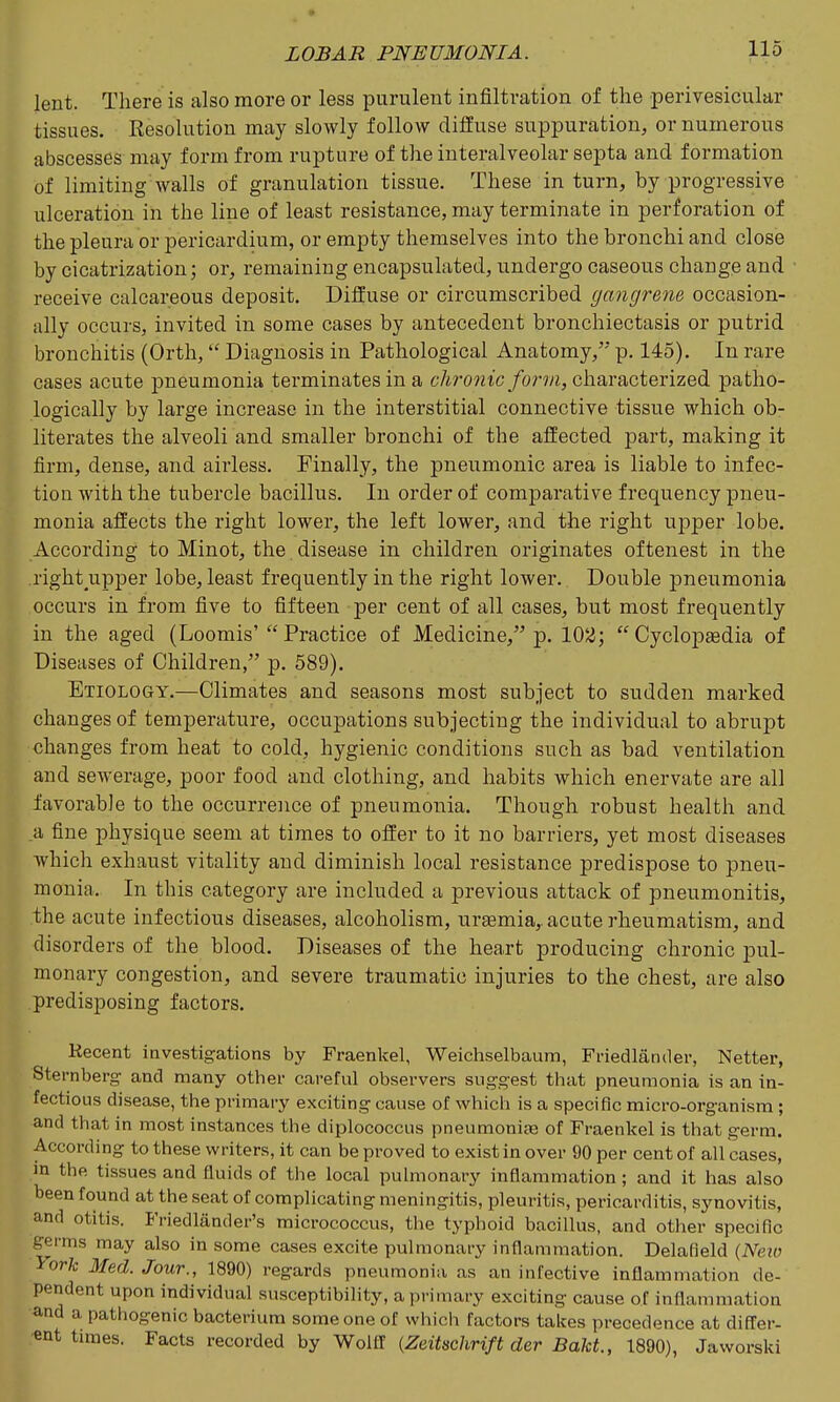 lent. There is also more or less purulent infiltration of the perivesicular tissues. Resolution may slowly follow diffuse suppuration, or numerous abscesses may form from rupture of the interalveolar septa and formation of limiting walls of granulation tissue. These in turn, by progressive ulceration in the line of least resistance, may terminate in perforation of the pleura or pericardium, or empty themselves into the bronchi and close by cicatrization; or, remaining encapsulated, undergo caseous change and receive calcareous deposit. Diffuse or circumscribed gangrene occasion- ally occurs, invited in some cases by antecedent bronchiectasis or putrid bronchitis (Orth,  Diagnosis in Pathological Anatomy, p. 145). In rare cases acute pneumonia terminates in a chronic form, characterized patho- logically by large increase in the interstitial connective tissue which ob- literates the alveoli and smaller bronchi of the affected part, making it firm, dense, and airless. Finally, the pneumonic area is liable to infec- tion with the tubercle bacillus. lu order of comparative frequency pneu- monia affects the right lower, the left lower, and the right upper lobe. According to Minot, the disease in children originates oftenest in the right upper lobe, least frequently in the right lower. Double j)neumonia occurs in from five to fifteen per cent of all cases, but most frequently in the aged (Loomis'  Practice of Medicine, p. 10^;  Cyclopaedia of Diseases of Children, p. 689). Etiology.—Climates and seasons most subject to sudden marked changes of temperature, occupations subjecting the individual to abrupt changes from heat to cold, hygienic conditions such as bad ventilation and sewerage, poor food and clothing, and habits which enervate are all favorable to the occurrence of pneumonia. Though robust health and a fine physique seem at times to offer to it no barriers, yet most diseases which exhaust vitality and diminish local resistance predispose to pneu- monia. In this category are included a previous attack of pneumonitis, the acute infectious diseases, alcoholism, uraemia,, acute rheumatism, and disorders of the blood. Diseases of the heart producing chronic pul- monary congestion, and severe traumatic injuries to the chest, are also predisposing factors. Kecent investigations by Fraenkel, Weichselbaum, Friedlander, Netter, Sternberg and many other careful observers suggest that pneumonia is an in- fectious disease, the primary exciting cause of whicii is a specific micro-organism ; and that in most instances the diplococcus pneumonia3 of Fraenkel is that germ. According to these writers, it can be proved to exist in over 90 per cent of all cases, m the tissues and fluids of the local pulmonary inflammation ; and it has also been found at the seat of complicating meningitis, pleuritis, pericarditis, synovitis, and otitis. Friedlander's micrococcus, the typhoid bacillus, and other specific germs may also in some cases excite pulmonary inflammation. Delafield {Neio York Med. Jour., 1890) regards pneumonia as an infective inflammation de- pendent upon individual susceptibility, a primary exciting cause of inflammation and a pathogenic bacterium someone of which factors talces precedence at difl;er- ent tunes. Facts recorded by Wolff {Zeitschrift der Bakt, 1890), Jaworski