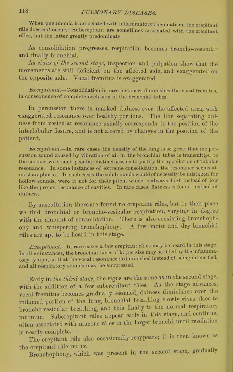 When pneumonia is associated witti inflammatory rheumatism, the crepitant r&le does not occur. Subcrepitant are sometimes associated with the crepitant rdles, but the latter greatly predominate. As consolidation progresses, respiration becomes bronclio-v.esicular and finally bronchial. As signs of the second stage, inspection and palpation show that the movements are still deficient on the affected side, and exaggerated on the opposite side. Vocal fremitus is exaggerated. Exceptional.—Consolidation in rare instances diminishes the vocal fremitus, in consequence of complete occlusion of the bronchial tubes. In percussion there is marked dulness over the affected area, with ■exaggerated resonance over healthy portions. The line separating dul- ness from vesicular resonance usually corresponds to the position of the interlobular fissure, and is not altered by changes in the position of tlie patient. Exceptional.—In rare cases the density of the lung is so great that the per- cussion sound caused by vibration of air in the bronchial tubes is transmitted to the surface with such peculiar distinctness as to justify the appellation of tubular resonance. In some instances of extreme consolidation, the resonance seems al- most amphoric. In such cases the solid sounds would of necessitj^ be mistaken for hollow sounds, were it not for their pitch, which is always high instead of low like the proper resonance of cavities. In rare cases, flatness is found instead of dulness. By auscultation there are found no crepitant rales, but in their place we find bronchial or broncho-vesicular respiration, varying in degree with the amount of consolidation. There is also coexisting bronchoph- ony and whispering bronchophony. A few moist and dry bronchial rales are apt to be heard in this stage. Exceptional.—In rare cases a few crepitant rales may be heard in this stage. In other instances, the broncliial tubes of larger size may be filled by the inflamma- tory lymph, so that the vocal resonance is diminished instead of being intensified, and all respiratory sounds may be suppressed. Early in the third stage, the signs are the same as in the second stage, with the addition of a few subcrepitant rilles. As the stage advances, vocal fremitus becomes gradually lessened, dulness diminishes over tlie inflamed portion of the lung, bronchial breathing slowly gives place to broncho-vesicular breathing, and this finally to the normal respn-atory murmur. Subcrepitant rales appear early in this stage, and continue, often associated with mucous rales in the larger bronchi, until resolution is nearly complete. • i o The crepitant rAle also occasionally reappears; it is then known as the crepitant rale redux. Bronchophony, which was present in the second stage, gradually