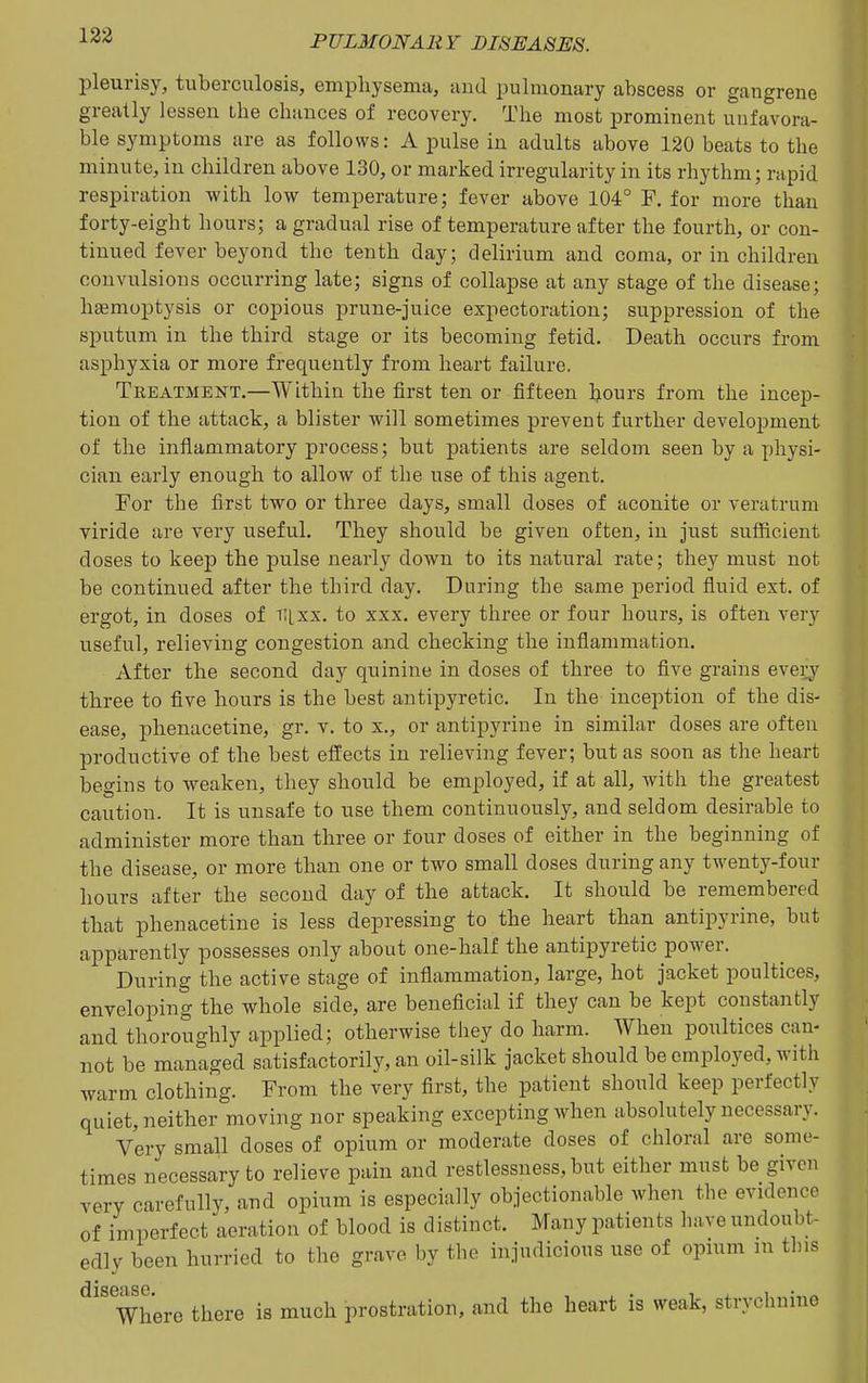 pleurisy, tuberculosis, emphysema, and pulmonary abscess or gangrene greatly lessen the chances of recovery. The most prominent unfavora- ble symptoms are as follows: A pulse in adults above 120 beats to the minute, in children above 130, or marked irregularity in its rhythm; rapid respiration with low temperature; fever above 104° F, for more than forty-eight hours; a gradual rise of temperature after the fourth, or con- tinued fever beyond the tenth day; delirium and coma, or in children convulsions occurring late; signs of collapse at any stage of the disease; haemoptysis or copious prune-juice expectoration; suppression of the sputum in the third stage or its becoming fetid. Death occurs from asphyxia or more frequently from heart failure. Treatment.—Within the first ten or fifteen hours from the incep- tion of the attack, a blister will sometimes prevent further development of the inflammatory process; but patients are seldom seen by a physi- cian early enough to allow of the use of this agent. For the first two or three days, small doses of aconite or veratrum viride are very useful. They should be given often, in just sufficient doses to keep the pulse nearly down to its natural rate; they must not be continued after the third day. During the same period fluid ext. of ergot, in doses of v,[xx. to xxx. every three or four hours, is often very useful, relieving congestion and checking the inflammation. After the second day quinine in doses of three to five grains every three to five hours is the best antipyretic. In the inception of the dis- ease, j)henacetine, gr. v. to x., or antipyrine in similar doses are often productive of the best effects in relieving fever; but as soon as the heart begins to weaken, they should be employed, if at all, with the greatest caution. It is unsafe to use them continuously, and seldom desirable to administer more than three or four doses of either in the beginning of the disease, or more than one or two small doses during any twenty-four hours after the second day of the attack. It should be remembered that phenacetine is less depressing to the heart than antipyrine, but apparently possesses only about one-half the antipyretic power. During the active stage of inflammation, large, hot jacket poultices, enveloping the whole side, are beneficial if they can be kept constantly and thoroughly applied; otherwise they do harm. When poultices can- not be managed satisfactorily, an oil-silk jacket should be employed, with warm clothing. From the very first, the patient should keep perfectly quiet, neither moving nor speaking excepting when absolutely necessary. Very small doses of opium or moderate doses of chloral are some- times necessary to relieve pain and restlessness, but either must be given very carefully, and opium is especially objectionable when the evidence of imperfect aeration of blood is distinct. Many patients have undoubt- edly been hurried to the grave by the injudicious use of opu;m m this Where there is much prostration, and the heart is weak, strychnine