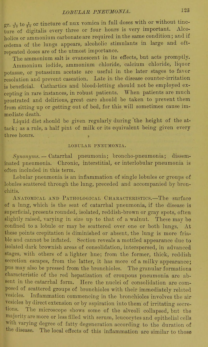 (,1-. ^ to ^ or tincture of nux vomica in full doses with or without tinc- ture of digitalis every three or four hours is very important. Alco- holics or ammonium carbonate are required in the same condition; and if oedema of the lungs appears, alcoholic stimulants in large and oft- repeated doses are of the utmost importance. The ammonium salt is evanescent in its effects, but acts promptly. Ammonium iodide, ammonium chloride, calcium chloride, liquor potass^e, or potassium acetate are useful in the later stages to favor resolution and prevent caseation. Late in the disease counter-irritation is beneficial. Cathartics and blood-letting should not be employed ex- cepting in rare instances, in robust patients. When patients are much prostrated and delirious, great care should be taken to prevent them from sitting up or getting out of bed, for this will sometimes cause im- mediate death. Liquid diet should be given regularly during the height of the at- tack ; as a rule, a half pint of milk or its equivalent being given every three hours. LOBULAR PNEUMONIA. Synonyms. — Catarrhal pneumonia; broncho-pneumonia; dissem- inated pneumonia. Chronic, interstitial, or interlobular pneumonia is often included in this term. Lobular iDneumonia is an inflammation of single lobules or groups of lobules scattered through the lung, preceded and accompanied by bron- chitis. Anatomical and Pathological Characteristics.—The surface of a lung, which is the seat of catarrhal pneumonia, if the disease is superficial, presents rounded, isolated, reddish-brown or gray spots, often slightly raised, varying in size uji to that of a walnut. These may be confined to a lobule or may be scattered over one or both lungs. At these points crepitation is diminished or absent, the lung is more fria- ble and cannot be inflated. Section reveals a mottled appearance due to isolated dark brownish areas of consolidation, interspersed, in advanced stages, with others of a lighter hue; from the former, thick, reddish secretion escapes, from the latter, it has more of a milky appearance; pus may also be pressed from the bronchioles. The granular formations characteristic of the red hepatization of croupous pneumonia are ab- sent in the catarrhal form. Here the nuclei of consolidation are com- posed of scattered groups of bronchioles with their immediately related vesicles. Inflammation commencing in the bronchioles involves the air vesicles by direct extension or by aspiration into them of irritating secre- tions. The microscope shows some of the alveoli collapsed, but the majority are more or less filled with serum, leucocytes and epithelial cells with varying degree of fatty degeneration according to the duration of the disease. The local effects of this inflammation are similar to those