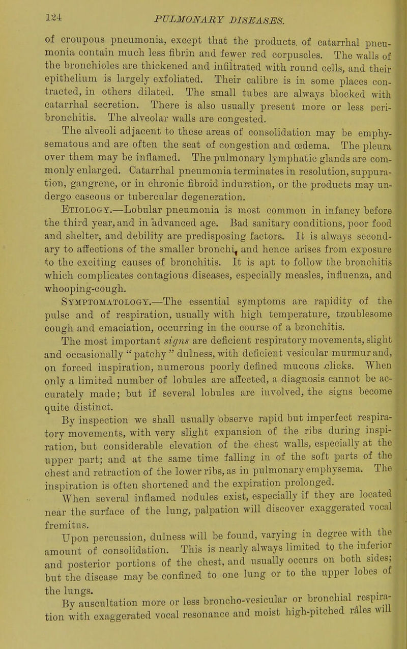 of croupous pneumonia, except that the products, of catarrhal pneu- monia contain much less fibrin and fewer red corpuscles. The walls of the bronchioles are thickened and infiitrated with round cells, and their epithelium is largely exfoliated. Their calibre is in some places con- tracted, in others dilated. The small tubes are always blocked with catarrhal secretion. There is also usually present more or less peri- bronchitis. The alveolar walls are congested. The alveoli adjacent to these areas of consolidation may be emphy- sematous and are often the seat of congestion and oedema. The pleura over them may be inflamed. The pulmonary lymphatic glands are com- monly enlarged. Catarrhal pneumonia terminates in resolution, suppura- tion, gangrene, or in chronic fibroid induration, or the products may un- dergo caseous or tubercular degeneration. Etiology.—Lobular pneumonia is most common in infancy before the third year, and in advanced age. Bad sanitary conditions, poor food and shelter, and debility are predisposing factors. It is always second- ary to affections of the smaller bronchi, and hence arises from exposure to the exciting causes of bronchitis. It is apt to follow the bronchitis which complicates contagious diseases, especially measles, influenza, and whooping-cough. Symptomatology.—The essential symptoms are rapidity of the pulse and of respiration, usually with high temperature, troublesome cough and emaciation, occurring in the course of a bronchitis. The most important sig?is are deficient respiratory movements, slight and occasionally patchy dulness, with deficient vesicular murmur and, on forced inspiration, numerous poorly defined mucous .clicks. When only a limited number of lobules are affected, a diagnosis cannot be ac- curately made; but if several lobules are involved, the signs become quite distinct. By inspection we shall usually observe rapid but imperfect respira- tory movements, with very slight expansion of the ribs during inspi- ration, but considerable elevation of the chest walls, especially at the upper part; and at the same time falling in of the soft parts of the chest and retraction of the lower ribs, as in pulmonary emphysema. The inspiration is often shortened and the expiration prolonged. When several inflamed nodules exist, especially if they are located near the surface of the lung, palpation will discover exaggerated vocal fremitus. Upon percussion, dulness will be found, varying in degree with the amount of consolidation. This is nearly always limited to the inferior and posterior portions of the chest, and usually occurs on both sides; but the disease may be confined to one lung or to the upper lobes of the lungs. , , . . By auscultation more or less broncho-vesicular or bronchial respna- tion with exaggerated vocal resonance and moist high-pitched rAles will