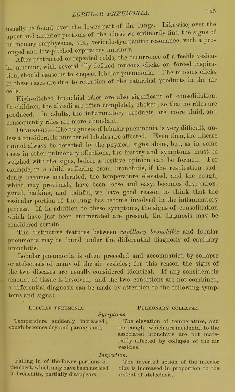 usually be found over the lower part of the lungs. Likewise, over the upper and anterior portions of the chest we ordinarily find the signs of pulmonary emphysema, viz., vesiculo-tympanitic resonance, with a pro- longed and low-pitched expiratory murmur. After protracted or repeated colds, the occurrence of a feeble vesicu- lar murmur, with several illy defined mucous clicks on forced inspira- tion, should cause us to suspect lobular pneumonia. The mucous clicks in these cases are due to retention of the catarrhal products in the air cells High-pitched bronchial rales are also significant of consolidation. In children, the alveoli are often completely choked, so that no rales are produced. In adults, the inflammatory products are more fluid, and consequently rales are more abundant. Diagnosis.—The diagnosis of lobular pneumonia is very difficult, un- less a considerable number of lobules are affected. Even then, the disease cannot always be detected by the physical signs alone, but, as in some cases in other pulmonary affections, the history and symptoms must be weighed with the signs, before a positive opinion can be formed. For example, in a child suffering from bronchitis, if the respiration sud-. denly becomes accelerated, the temperature elevated, and the cough, which may previously have been loose and easy, becomes dry, parox- ysmal, hacking, and painful, we have good reason to think that the vesicular portion of the lung has become involved in the inflammatory process. If, in addition to these symptoms, the signs of consolidation which have just been enumerated are present, the diagnosis may be considered certain. The distinctive features between cajjiUary hroncliitis and lobular pneumonia may be found under the differential diagnosis of capillary bronchitis. Lobular pneumonia is often preceded and accompanied by collapse or atelectasis of many of the air vesicles; for this reason the signs of the two diseases are usually considered identical. If any considerable amount of tissue is involved, and the two conditions are not combined, a differential diagnosis can be made by attention to the following symp- toms and signs: Lobular PNExmiONiA. Pulmonary collapse. Symptoms. Temperature suddenly increased ; The elevation of temperature, and cough becomes dry and paroxj'smal. the cough, which are incidental to the associated bronchitis, are not mate- rially affected by collapse of the air vesicles. Inspection. Falling in of the lower portions of The inverted action of the inferior the chest, which may have been noticed ribs is increased in proportion to tlie in bronchitis, partially disappears. extent of atelectasis.