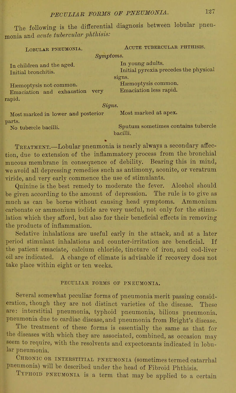 The following is the differential diagnosis between lobular pneu- monia and acute tubercular phthisis; Lobular pneumonia. Acute tubercular phthisis. Symptoms. In chndren and the aged. In young adults. Initial bronchitis. Initial pyrexia precedes the physical signs. Haemoptysis not common. Haemoptysis common. Emaciation and exhaustion very Emaciation less rapid, rapid. Signs. Most marked in lower and posterior Most marked at apex, parts. No tubercle bacilli. Sputum sometimes contains tubercle bacilli. Treatment.—Lobular pneumonia is nearly always a secondary affec- tion, due to extension of the inflammatory process from the bronchial mucous membrane in consequence of debility. Bearing this in mind, we avoid all depressing remedies such as antimony, aconite, or veratrum viride, and very early commence the use of stimulants. Quinine is the best remedy to moderate the fever. Alcohol should be given according to the amount of depression. The rule is to give as much as can be borne without causing head symptoms. Ammonium carbonate or ammonium iodide are very useful, not only for the stimu- lation which they afford, but also for their beneficial effects in removing the products of inflammation. Sedative inhalations are useful early in the attack, and at a later period stimulant inhalations and counter-irritation are beneficial. If the patient emaciate, calcium chloride, tincture of iron, and cod-liver oil are indicated. A change of climate is advisable if recovery does not take place within eight or ten weeks. peculiar forms of pneumonia. Several somewhat peculiar forms of pneumonia merit passing consid- eration, though they are not distinct varieties of the disease. These are: interstitial pneumonia, typhoid pneumonia, bilious pneumonia, pneumonia due to cardiac disease, and pneumonia from Bright's disease. The treatment of these forms is essentially the same as that for the diseases with which they are associated, combined, as occasion may seem to require, with the resolvents and expectorants indicated in lobu- lar pneumonia. Chronic or interstitial pneumonia (sometimes termed catarrhal pneumonia) will bo described under the head of Fibroid Phthisis. Typhoid pneumonia is a term that may be applied to a certain