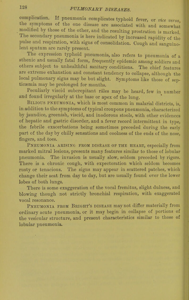 complication. If pneumonia complicates typhoid fever, or vice versa, the symptoms of the one disease are associated with and somewhat modified by those of the other, and the resulting prostration is marked. The secondary pneumonia is here indicated by increased rapidity of the pulse and respiration, with signs of consolidation. Cough and sanguino- lent sputum are rarely present. The expression typhoid pneumonia, also refers to pneumonia of a sthenic and usually fatal form, frequently epidemic among soldiers and others subject to unhealthful sanitary conditions. The chief features are extreme exhaustion and constant tendency to collapse, although the local pulmonary signs may be but slight. Symptoms like those of sep- ticsemia may be prolonged for months. Peculiarly viscid subcrepitant rales may be heard, few in number and found irregularly at the base or apex of the lung. Bilious pneumonia, which is most common in malarial districts, is, in addition to the symptoms of typical croupous pneumonia, characterized by jaundice, greenish, viscid, and inodorous stools, with other evidences of hepatic and gastric disorder, and a fever record intermittent in type, the febrile exacerbations being sometimes preceded during the early part of the day by chilly sensations and coolness of the ends of the nose, fingers, and toes. Pneumonia arising from disease of the heart, especially from marked mitral lesions, presents many features similar to those of lobular pneumonia. The invasion is usually slow, seldom preceded by rigors. There is a chronic cough, with expectoration which seldom becomes rusty or tenacious. The signs may appear in scattered patches, which change their seat from day to day, but are usually found over the lower lobes of both lungs. There is some exaggeration of the vocal fremitus, slight dulness, and blowing though not strictly bronchial respiration, with exaggerated vocal resonance. Pneumonia from Bright's disease may not differ materially from ordinary acute pneumonia, or it may begin in collapse of poi-tions of the vesicular structure, and present characteristics similar to those of lobular pneumonia.