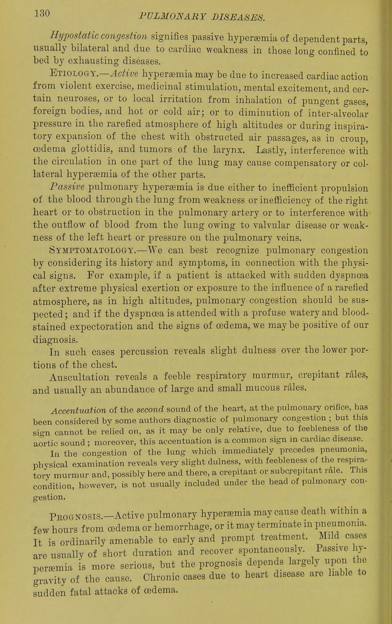 Ihjpostatic congestion signifies passive hyperemia of dependent parts, usually bilateral and due to cardiac weakness in those long confined to bed by exhausting diseases. Etiology.—^ciJm hyperemia may be due to increased cardiac action from violent exercise, medicinal stimulation, mental excitement, and cer- tain neuroses, or to local irritation from inhalation of pungent gases, foreign bodies, and hot or cold air; or to diminution of inter-alveolar pressure in the rarefied atmosphere of high altitudes or during inspira- tory expansion of the chest with obstructed air passages, as in croup, oedema glottidis, and tumors of the larynx. Lastly, interference with the circulation in one part of the lung may cause compensatory or col- lateral hypersemia of the other parts. Passive pulmonary hypertemia is due either to ineificient propulsion of the blood through the lung from weakness or inefficiency of the right heart or to obstruction in the pulmonary artery or to interference with- the outflow of blood from the lung owing to valvular disease or weak- ness of the left heart or pressure on the pulmonary veins. Symptomatology.—We can best recognize j)ulmonary congestion by considering its history and symptoms, in connection with the physi- cal signs. For example, if a patient is attacked with sudden dyspnoea after extreme physical exertion or exposure to the influence of a rarefied atmosphere, as in high altitudes, pulmonary congestion should be sus- pected ; and if the dyspnoea is attended with a profuse watery and blood- stained expectoration and the signs of oedema, we may be positive of our diagnosis. In such cases percussion reveals slight dulness over the lower por- tions of the chest. Auscultation reveals a feeble respiratory murmur, crepitant rales, and usually an abundance of large and small mucous rales. Accentuation of the second sound of the heart, at the pulmonary orifice, lias been considered by some authors diagnostic of pulmonary congestion ; but this sign cannot be relied on, as it may be only relative, due to feebleness of the aortic sound ; moreover, this accentuation is a common sign in cardiac disease. In the cono-estion of the lung which immediately precedes pneumonia, physical examination reveals very slight dulness, with feebleness of the respira- tory murmur and, possibly here and there, a crepitant or subcrepitant rdle. Tins condition, however, is not usually included under the head of pulmonary con- gestion. Prognosis.—Active pulmonary hyperasmia may cause death within a few hours from oedema or hemorrhage, or it may terminate in pneumonia. It is ordinarily amenable to early and prompt treatment. Mild cases are usually of short duration and recover spontaneously. Passive hy- peremia is more serious, but the prognosis depends largely upon the gravity of the cause. Chronic cases due to heart disease are liable to sudden fatal attacks of oedema.