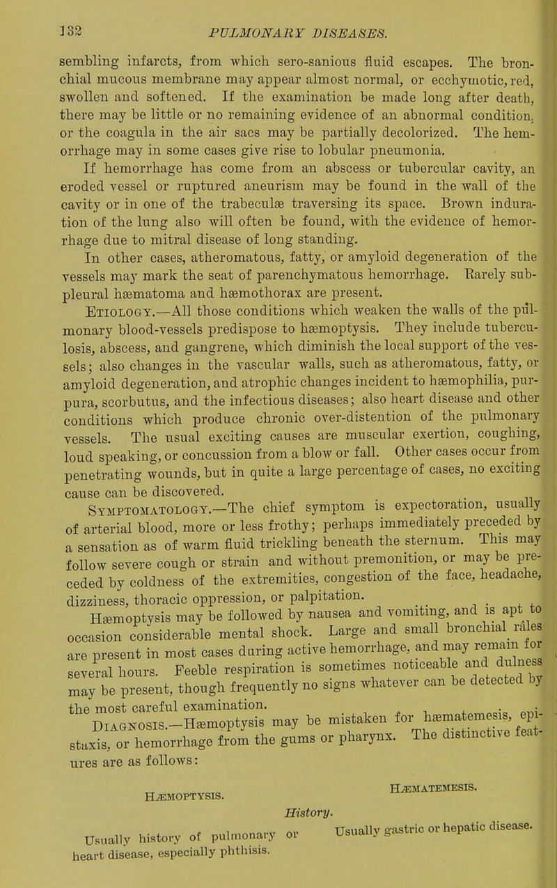 sembling infarcts, from which sero-sanious fluid escapes. The bron- chial mucous membrane may appear almost normal, or ecchymotic, red, swollen and softened. If the examination be made long after death, there may be little or no remaining evidence of an abnormal condition, or the coagula in the air sacs may be partially decolorized. The hem- orrhage may in some cases give rise to lobular pneumonia. If hemon-hage has come from an abscess or tubercular cavity, an eroded vessel or ruptured aneurism may be found in the wall of the cavity or in one of the trabeculge traversing its space. Brown indura- tion of the lung also will often be found, with the evidence of hemor- rhage due to mitral disease of long standing. In other cases, atheromatous, fatty, or amyloid degeneration of the vessels may mark the seat of parenchymatous hemorrhage. Karely sub- pleural haematoma and haemothorax are present. Etiology.—All those conditions which weaken the walls of the pul- monary blood-vessels predispose to hsemoptysis. They include tubercu- losis, abscess, and gangrene, Avhich diminish the local support of the ves- sels ; also changes in the vascular walls, such as atheromatous, fattj^, or amyloid degeneration, and atrophic changes incident to hiBmophilia, pur- pura, scorbutus, and the infectious diseases; also heart disease and other conditions which produce chronic over-distention of the pulmonary vessels. The usual exciting causes are muscular exertion, coughing, loud speaking, or concussion from a blow or fall. Other cases occur from penetrating wounds, but in quite a large percentage of cases, no exciting cause can be discovered. Symptomatology.—The chief symptom is expectoration, usually of arterial blood, more or less frothy; perhaps immediately preceded by a sensation as of warm fluid trickling beneath the sternum. This may follow severe cough or strain and without premonition, or may be pre- ceded by coldness of the extremities, congestion of the face, headache, dizziness, thoracic oppression, or palpitation. Hemoptysis may be followed by nausea and vomitmg, and is apt to occasion considerable mental shock. Large and small bronchial_ rales are present in most cases during active hemorrhage, and may remain for several hours. Feeble respiration is sometimes noticeable and dulness may be present, though frequently no signs whatever can be detected by the most careful examination. . . DIAONOSIS-Ha^moptysis may be mistaken for haematemes.s ep- rtaxia, or hemorrhage Irom the gums or pharynx. The drstmot.ve leat- ures are as follows: Hjematemesis. HEMOPTYSIS. History. Usually history of pulmonary or Usually gastric or hepatic disease, heart disease, especially phthisis.