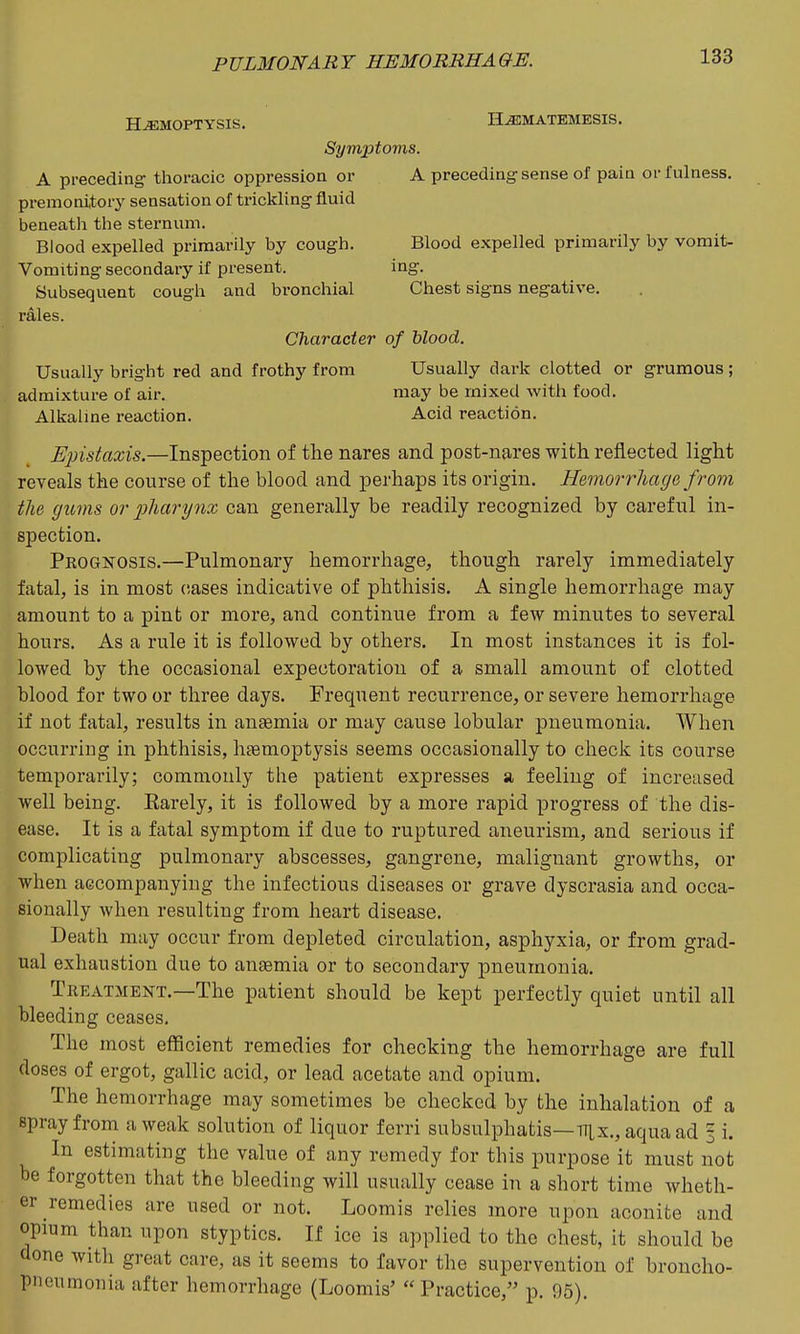 HEMOPTYSIS. H^MATEMESIS, Symptoms. A preceding thoracic oppression or A preceding sense of pain or fulness, premonitor}' sensation of trickling iiuid beneath the sternum. Blood expelled primarily by cough. Blood expelled primarily by vomit- Vomiting secondary if present. ing. Subsequent cough and bronchial Chest signs negative, rales. Character of blood. Usually bright red and frothy from Usually dark clotted or grumous; admixture of air. may be mixed with food. Alkalme reaction. Acid reaction. Upistaxis.—Inspection of the nares and post-nares with reflected light reveals the course of the blood and perhaps its origin. Hemorrhage from the gums or liliarynx can generally be readily recognized by careful in- spection. Pkognosis.—Pulmonary hemorrhage, though rarely immediately fatal, is in most cases indicative of phthisis. A single hemorrhage may amount to a pint or more, and continue from a few minutes to several hours. As a rule it is followed by others. In most instances it is fol- lowed by the occasional expectoration of a small amount of clotted blood for two or three days. Frequent recurrence, or severe hemorrhage if not fatal, results in antemia or may cause lobular pneumonia. When occurring in phthisis, htemoptysis seems occasionally to check its course temporarily; commonly the patient expresses a feeling of increased well being. Earely, it is followed by a more rapid progress of the dis- ease. It is a fatal symptom if due to ruptured aneurism, and serious if complicating pulmonary abscesses, gangrene, malignant growths, or when accompanying the infectious diseases or grave dyscrasia and occa- sionally when resulting from heart disease. Death may occur from depleted circulation, asphyxia, or from grad- ual exhaustion due to ansemia or to secondary pneumonia. Treatment.—The patient should be kept perfectly quiet until all bleeding ceases. The most efficient remedies for checking the hemorrhage are full doses of ergot, gallic acid, or lead acetate and opium. The hemorrhage may sometimes be checked by the inhalation of a spray from a weak solution of liquor ferri subsulphatis—nix,, aquaad 3 i. In estimating the value of any remedy for this purpose it must not be forgotten that the bleeding will usually cease in a short time wheth- er remedies are used or not. Loomis relies more upon aconite and opium than upon styptics. If ice is applied to the chest, it should be done with great care, as it seems to favor the supervention of broncho- pneumonia after hemorrhage (Loomis' Practice, p. 95).