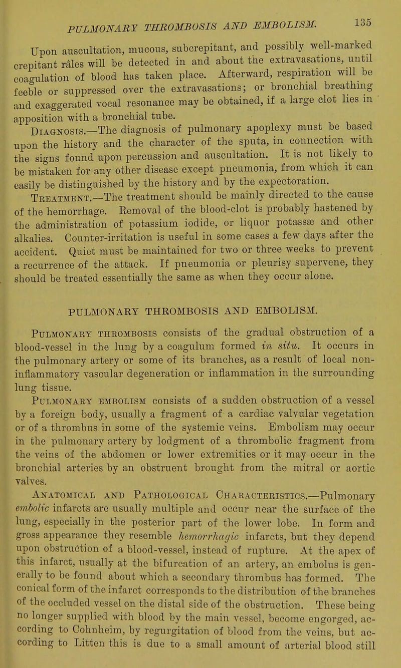 Upon auscultation, mucous, subcrepitant, and possibly well-marked crepitant ntles will be detected in and about ttie extravasations, until coa<rulation of blood has taken place. Afterward, respiration will be feeble or suppressed over the extravasations; or bronchial breathing and exaggerated vocal resonance may be obtained, if a large clot lies in apposition with a bronchial tube. Diagnosis.—The diagnosis of pulmonary apoplexy must be based upon the history and the character of the sputa, in connection with the signs found upon percussion and auscultation. It is not likely to be mistaken for any other disease except pneumonia, from which it can easily be distinguished by the history and by the expectoration. Tkeatment.—The treatment should be mainly directed to the cause of the hemorrhage. Removal of the blood-clot is probably hastened by the administration of potassium iodide, or liquor potassae and other alkalies. Counter-irritation is useful in some cases a few days after the accident. Quiet must be maintained for two or three weeks to prevent a recurrence of the attack. If pneumonia or pleurisy supervene, they should be treated essentially the same as when they occur alone. PULMONARY THROMBOSIS AND EMBOLISM. Pulmonary thrombosis consists of the gradual obstruction of a blood-vessel in the lung by a coagulum formed in situ. It occurs in the pulmonary artery or some of its branches, as a result of local non- inflammatory vascular degeneration or inflammation in the surrounding lung tissue. Pulmonary embolism consists of a sudden obstruction of a vessel by a foreign body, usually a fragment of a cardiac valvular vegetation or of a thrombus in some of the systemic veins. Embolism may occur in the pulmonary artery by lodgment of a thrombolic fragment from the veins of the abdomen or lower extremities or it may occur in the bronchial arteries by an obstruent brought from the mitral or aortic valves. Anatomical and Pathological Characteristics.—Pulmonary embolic infarcts are usually multiple and occur near the surface of the lung, especially in the posterior part of the lower lobe. In form and gross appearance they resemble hemorrhagic infarcts, but they depend upon obstruction of a blood-vessel, instead of rupture. At the apex of this infarct, usually at the bifurcation of an artery, an embolus is gen- erally to be found about which a secondary thrombus has formed. The conical form of the infarct corresponds to the distribution of the branches of the occluded vessel on the distal side of the obstruction. These being no longer supplied with blood by the main vessel, become engorged, ac- cording to Cohnheim, by regurgitation of blood from the veins, but ac- cording to Litten this is due to a small amount of arterial blood still