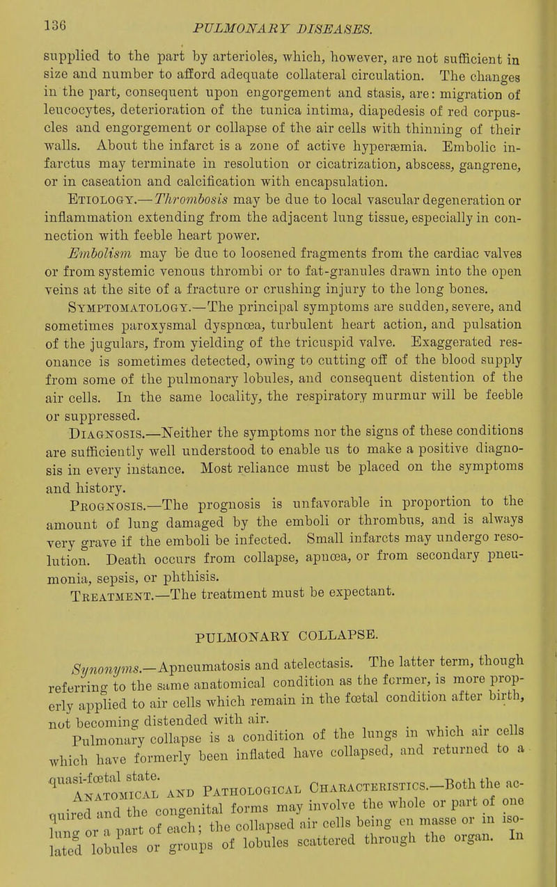 supplied to the part by arterioles, which, however, are not sufficient in size and number to afford adequate collateral circulation. The changes in the part, consequent upon engorgement and stasis, are: migration of leucocytes, deterioration of the tunica intima, diapedesis of red corpus- cles and engorgement or collapse of the air cells with thinning of their walls. About the infarct is a zone of active hypersemia. Embolic in- farctus may terminate in resolution or cicatrization, abscess, gangrene, or in caseation and calcification with encapsulation. Etiology.— Thrombosis may be due to local vascular degeneration or inflammation extending from the adjacent lung tissue, especially in con- nection with feeble heart power. Embolism may be due to loosened fragments from the cardiac valves or from systemic venous thrombi or to fat-granules drawn into the open veins at the site of a fracture or crushing injury to the long bones. Symptomatology.—The principal symptoms are sudden, severe, and sometimes paroxysmal dyspnoea, turbulent heart action, and pulsation of the jugulars, from yielding of the tricuspid valve. Exaggerated res- onance is sometimes detected, owing to cutting off of the blood supply from some of the pulmonary lobules, and consequent distention of the air cells. In the same locality, the respiratory murmur will be feeble or suppressed. Diagnosis.—Neither the symptoms nor the signs of these conditions are sufficiently well understood to enable us to make a positive diagno- sis in every instance. Most reliance must be placed on the symptoms and history. Prognosis.—The prognosis is unfavorable in proportion to the amount of lung damaged by the emboli or thrombus, and is always very grave if the emboli be infected. Small infarcts may undergo reso- lution. Death occurs from collapse, apnoea, or from secondary pneu- monia, sepsis, or phthisis. Treatment.—The treatment must be expectant. PULMONARY COLLAPSE. ^wwowms.-Apneumatosis and atelectasis. The latter term, though referring to the same anatomical condition as the former, is more prop- erly applied to air cells which remain in the fffital condition after birth, not becoming distended with air. _ , . , . n Pnlmonal-y collapse is a condition of the lungs m which air cells which have formerly been inflated have collapsed, and returned to a '''''t^:o:rC^^ AK. PATHOLOGICAL CHARACTERISTICS.-Both the ac- ouiitd tnd the congenital forms may involve the whole or part of one Zfo TLt of each; the collapsed air cells being en masse or in iso- ted TobtSes or groups of lobules scattered through the organ. In