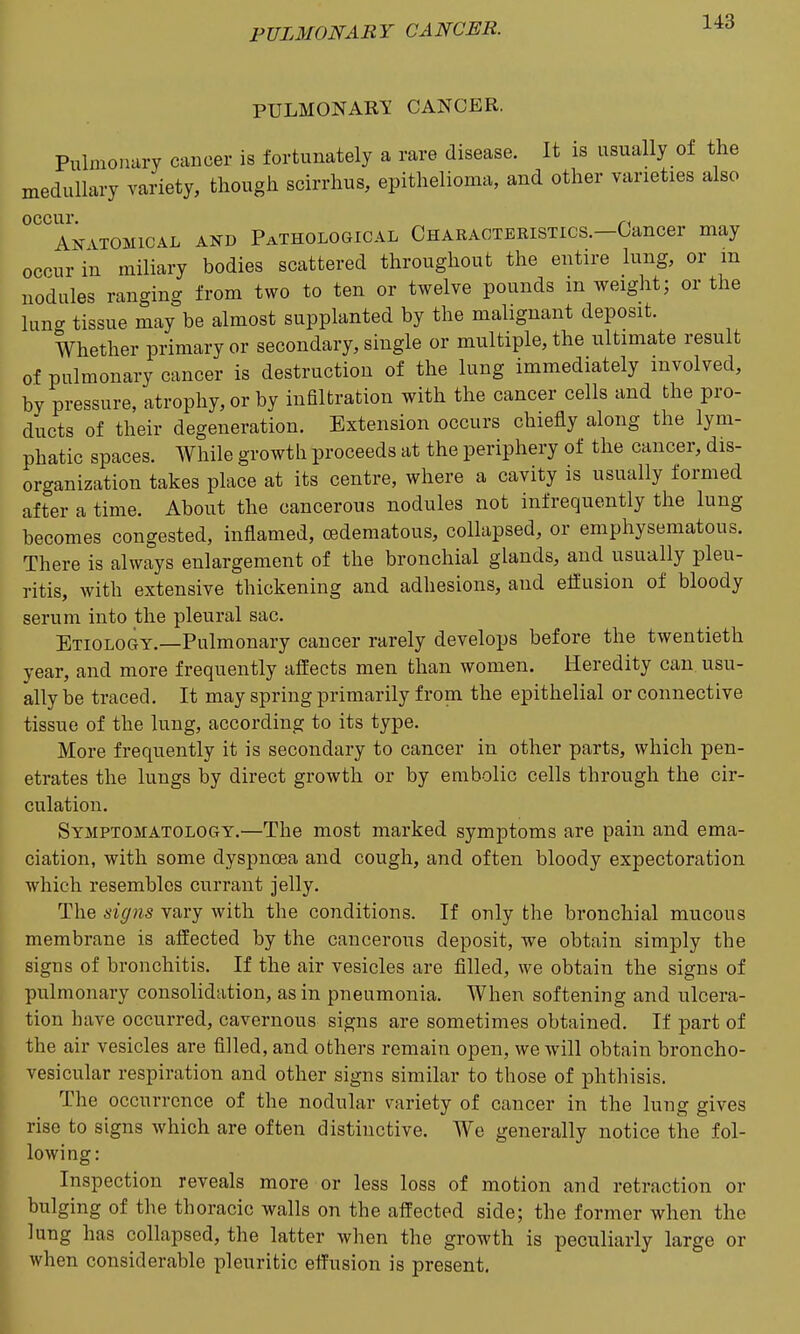 pulmonary: cancer. Pulmonury cancer is fortunately a rare disease. It is usually of the medullary variety, though scirrhus, epithelioma, and other varieties also occur, ^, Anatomical and Pathological CHARACTBKiSTics.-Gancer may occur in miliary bodies scattered throughout the entire lung, or m nodules ranging from two to ten or twelve pounds m weight; or the lung tissue may be almost supplanted by the malignant deposit. Whether primary or secondary, single or multiple, the ultimate result of pulmonary cancer is destruction of the lung immediately involved, bv pressure, atrophy, or by infiltration with the cancer cells and the pro- ducts of their degeneration. Extension occurs chiefly along the lym- phatic spaces. While growth proceeds at the periphery of the cancer, dis- organization takes place at its centre, where a cavity is usually formed after a time. About the cancerous nodules not infrequently the lung becomes congested, inflamed, oedematous, collapsed, or emphysematous. There is always enlargement of the bronchial glands, and usually pleu- ritis, with extensive thickening and adhesions, and efiusion of bloody serum into the pleural sac. Etiology.—Pulmonary cancer rarely develops before the twentieth year, and more frequently affects men than women. Heredity can usu- ally be traced. It may spring primarily from the epithelial or connective tissue of the lung, according to its type. More frequently it is secondary to cancer in other parts, which pen- etrates the lungs by direct growth or by embolic cells through the cir- culation. Symptomatology.—The most marked symptoms are pain and ema- ciation, with some dyspnoea and cough, and often bloody expectoration which resembles currant jelly. The signs vary with the conditions. If only the bronchial mucous membrane is affected by the cancerous deposit, we obtain simply the signs of bronchitis. If the air vesicles are filled, we obtain the signs of pulmonary consolidation, as in pneumonia. When softening and ulcera- tion have occurred, cavernous signs are sometimes obtained. If part of the air vesicles are filled, and others remain open, we will obtain broncho- vesicular respiration and other signs similar to those of phthisis. The occurrence of the nodular variety of cancer in the lung gives rise to signs which are often distinctive. We generally notice the fol- lowing: Inspection reveals more or less loss of motion and retraction or bulging of the thoracic walls on the affected side; the former when the lung has collapsed, the latter when the growth is peculiarly large or when considerable pleuritic effusion is present.