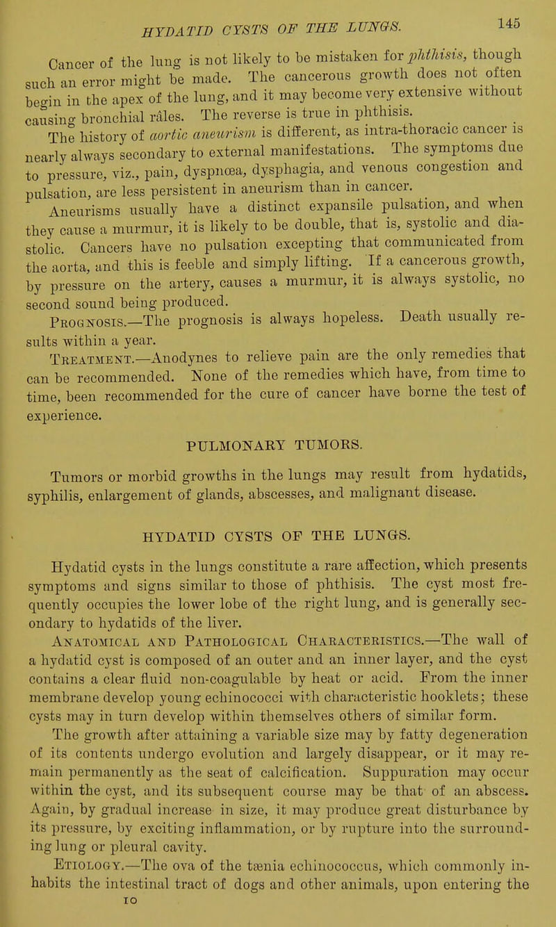 Cancer of the lung is not likely to be mistaken tor pMJnsis, though such an error might be made. The cancerous growth does not often begin in the apex of the lung, and it may become very extensive without causing bronchial rales. The reverse is true in phthisis. The history of aortic aneurism is different, as intra-thoracic cancer is nearly always secondary to external manifestations. The symptoms due to pressure, viz., pain, dyspnoea, dysphagia, and venous congestion and pulsation, are less persistent in aneurism than in cancer. Aneurisms usually have a distinct expansile pulsation, and when they cause a murmur, it is likely to be double, that is, systolic and dia- stolic Cancers have no pulsation excepting that communicated from the aorta, and this is feeble and simply lifting. If a cancerous growth, by pressure on the artery, causes a murmur, it is always systolic, no second sound being produced. Prognosis.—The prognosis is always hopeless. Death usually re- sults within a year. Treatment.—Anodynes to relieve pain are the only remedies that can be recommended. None of the remedies which have, from time to time, been recommended for the cure of cancer have borne the test of experience. PULMONARY TUMORS. Tumors or morbid growths in the lungs may result from hydatids, syphilis, enlargement of glands, abscesses, and malignant disease. HYDATID CYSTS OF THE LUNGS. Hydatid cysts in the lungs constitute a rare affection, which presents symptoms and signs similar to those of phthisis. The cyst most fre- quently occupies the lower lobe of the right lung, and is generally sec- ondary to hydatids of the liver. Anatomical and Pathological Characteristics.—The wall of a hydatid cyst is composed of an outer and an inner layer, and the cyst contains a clear fluid non-coagulable by heat or acid. From the inner membrane develop young echinococci with characteristic booklets; these cysts may in turn develop within themselves others of similar form. The growth after attaining a variable size may by fatty degeneration of its contents undergo evolution and largely disappear, or it may re- main permanently as the seat of calcification. Suppuration may occur within the cyst, and its subsequent course may be that of an abscess. Again, by gradual increase in size, it may produce great disturbance by its pressure, by exciting inflammation, or by rupture into the surround- ing lung or pleural cavity. Etiology,—The ova of the taenia echiuococcus, which commonly in- habits the intestinal tract of dogs and other animals, upon entering the lO