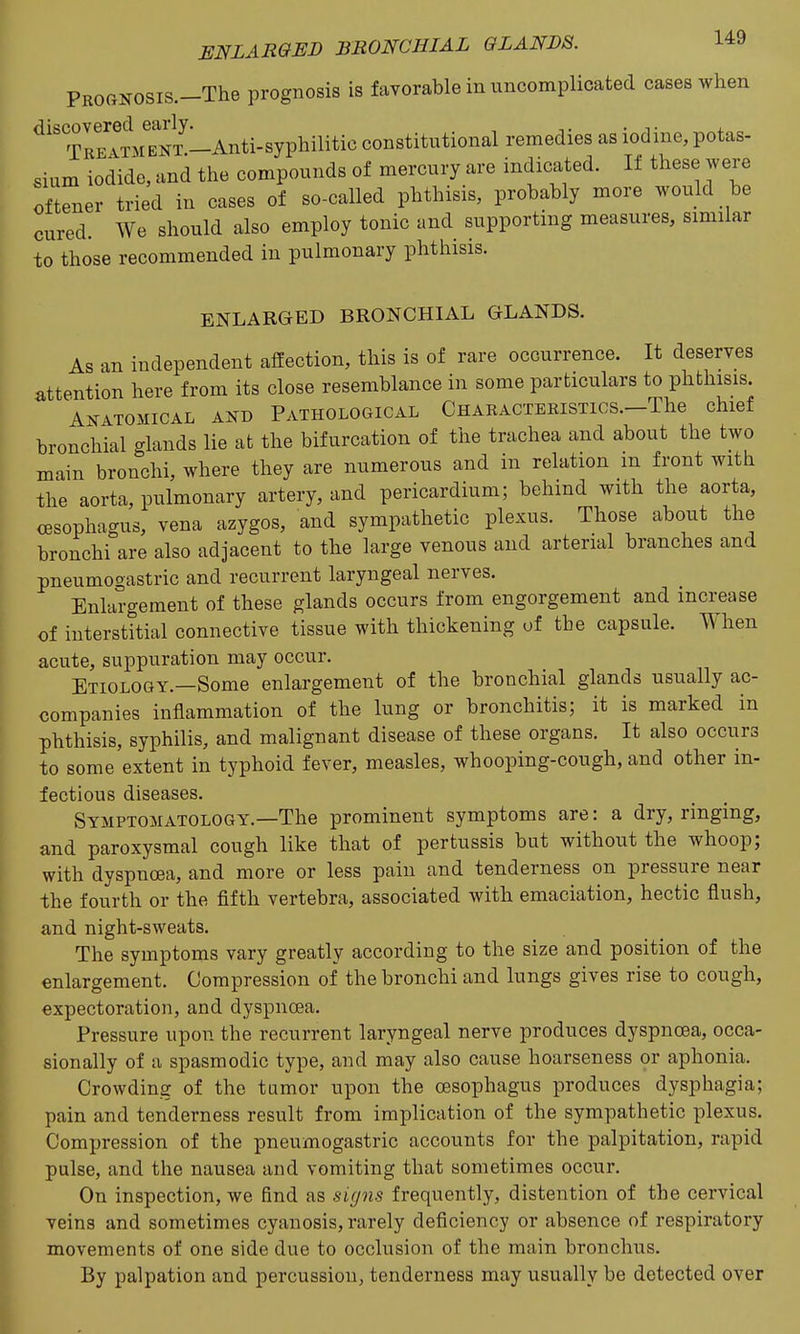 PROGNOSis.-The prognosis is faTorable in uncomplicated cases when ^'^ TrEATM^NT ^ constitutional remedies as iodine, potas- sium iodide, and the compounds of mercury are indicated. If these were oftener tried in cases of so-called phthisis, probably more would be cured. We should also employ tonic and supporting measures, similar to those recommended in pulmonary phthisis. ENLARGED BRONCHIAL GLANDS. As an independent affection, this is of rare occurrence. It deserves attention here from its close resemblance in some particulars to phthisis. A.XATOMICAL AND PATHOLOGICAL CHARACTERISTIOS.-The chief bronchial glands lie at the bifurcation of the trachea and about the two main bronchi, where they are numerous and in relation m front with the aorta, pulmonary artery, and pericardium; behind with the aorta, oesophagus, vena azygos, and sympathetic plexus. Those about the bronchi are also adjacent to the large venous and arterial branches and pneumogastric and recurrent laryngeal nerves. Enlargement of these glands occurs from engorgement and increase of interstitial connective tissue with thickening of the capsule. When acute, suppuration may occur. Etiology.—Some enlargement of the bronchial glands usually ac- companies inflammation of the lung or bronchitis; it is marked in phthisis, syphilis, and malignant disease of these organs. It also occurs to some extent in typhoid fever, measles, whooping-cough, and other in- fectious diseases. Symptomatology.—The prominent symptoms are: a dry, ringing, and paroxysmal cough like that of pertussis but without the whoop; with dyspnoea, and more or less pain and tenderness on pressure near the fourth or the fifth vertebra, associated with emaciation, hectic flush, and night-sweats. The symptoms vary greatly according to the size and position of the enlargement. Compression of the bronchi and lungs gives rise to cough, expectoration, and dyspnoea. Pressure upon the recurrent laryngeal nerve produces dyspnoea, occa- sionally of a spasmodic type, and may also cause hoarseness or aphonia. Crowding of the tumor upon the oesophagus produces dysphagia; pain and tenderness result from implication of the sympathetic plexus. Compression of the pneumogastric accounts for the palpitation, rapid pulse, and the nausea and vomiting that sometimes occur. On inspection, we find as sUjns frequently, distention of the cervical veins and sometimes cyanosis, rarely deficiency or absence of respiratory movements of one side due to occlusion of the main bronchus. By palpation and percussion, tenderness may usually be detected over