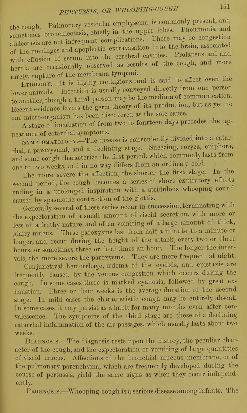the cough Puhnonary vosicuki- emphysema is commonly present, and s™ X bronchiectasis, chiefly in the npper lobes. Pneumonia and r ec™ s are not infrequent complications. There may be congestion 0 tt m ningesan^ extravasation into the bmn, associated wit eflusion of serum Into the cerebral cavities. Prolapsus am and h^nlia are occasionally observed as results of the cough, and more inrelv rupture of the membrana tympani. ETiOLOOY.-It is highly contagious and is said to afiect even the lower animals. Infection is usually conveyed directly from one person to another,though a third person maybe the medium of communication Kecent evidence favors the germ theory of its production, but as yet no one micro-organism has been discovered as the sole cause. A stage of incubation of from two to fourteen days precedes the ap- pearance of catarrhal symptoms. ^ X SymptomatoloCxY.—The disease is conveniently divided into a catar- rhal, a paroxysmal, and a declining stage. Sneezing, coryza, epiphora, and some cough characterize the first period, which commonly lasts from one to two weeks, and in no way differs from an ordinary cold. The more severe the affection, the shorter the first stage. In the second period, the cough becomes a series of short expiratory efforts ending in a prolonged inspiration with a stridulous whooping sound caused by spasmodic contraction of the glottis. Generally several of these series occur in succession, terminating with the.expectoration of a small amount of viscid secretion, with more or less of a frothy nature and often vomiting of a large amount of thick, glairy mucus. These paroxysms last from half a minute to a minute or longer, and recur during the height of the attack, every two or three hours, or sometimes three or four times an hour. The longer the .inter- vals, the more severe the paroxysms. They are more frequent at night. Conjunctival hemorrhage, oedema of the eyelids, and epistaxis are frequently caused by the venous congestion which occurs during the cough. In some cases there is marked cyanosis, followed by great ex- haustion. Three or four weeks is the average duration of the second stage. In mild cases the characteristic cough may be entirely absent. In some cases it may persist as a habit for many months even after con- valescence. The symptoms of the third stage are those of a declining catarrhal inflammation of the air passages, which usually lasts about two weeks. Diagnosis.—The diagnosis rests upon the history, the peculiar char- acter of the cough, and the expectoration or vomiting of large quantities of viscid mucus. Affections of the bronchial mucous membrane, or of the pulmonary parenchyma, which are frequently developed during the course of pertussis, yield the same signs as when they occur independ- ently. Pkognosis.—Whooping-cough is a serious disease among infants. The