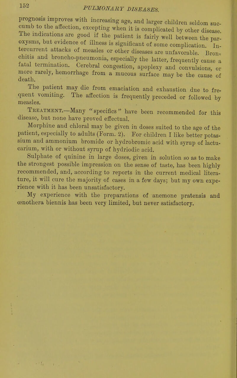 prognosis improves with increasing age, and larger children seldom suc- cumb to the affection, excepting when it is complicated by other disease Ihe indications are good if the patient is fairly well between the par- oxysms, but evidence of illness is significant of some complication In- tercurrent attacks of measles or other diseases are unfavorable Bron- chitis and broncho-pneumonia, especially the latter, frequently cause a fatal termination. Cerebral congestion, apoplexy and convulsions or more rarely, hemorrhage from a mucous surface may be the cause of death. The patient may die from emaciation and exhaustion due to fre- quent vomiting. The affection is frequently preceded or followed by measles. Treatment.—Many specifics have been recommended for this disease, but none have proved effectual. Morphine and chloral may be given in doses suited to the age of the patient, especially to adults (Form. 2). For children I like better potas- sium and ammonium bromide or hydrobromic acid with syrup of lactu- earium, with or without syrup of hydriodic acid. Sulphate of quinine in large doses, given in solution so as to make the strongest possible impression on the sense of taste, has been highly recommended, and, according to reports in the current medical litera- ture, it will cure the majority of cases in a few days; but my own expe- rience with it has been unsatisfactory. My experience with the preparations of anemone pratensis and Oenothera biennis has been very limited, but never satisfactory.