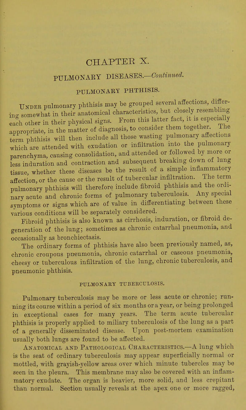 CHAPTER X. PULMONARY DISBAS'ES.—Contimced. PULMONARY PHTHISIS. Under pulmonary phthisis may be grouped several affections, differ- in. somewhat in their anatomical characteristics, but closely resembling eafh other in their physical signs. From this latter fact it :s especially appropriate, in the matter of diagnosis, to consider them together. The term phthisis will then include all those wasting pulmonary affections which are attended with exudation or infiltration into the pulmonary parenchyma, causing consolidation, and attended or followed by more or less induration and contraction and subsequent breaking down of lung tissue whether these diseases be the result of a simple inflammatory affection, or the cause or the result of tubercular infiltration. The term pulmonary phthisis will therefore include fibroid phthisis and the ordi- nary acute and chronic forms of pulmonary tuberculosis. Any special symptoms or signs which are of value in differentiating between these various conditions will be separately considered. Fibroid phthisis is also known as cirrhosis, induration, or fibroid de- generation of the lung; sometimes as chronic catarrhal pneumonia, and occasionally as bronchiectasis. The ordinary forms of phthisis have also been previously named, as, chronic croupous pneumonia, chronic catarrhal or caseous pneumonia, cheesy or tuberculous infiltration of the lung, chronic tuberculosis, and pneumonic phthisis. PULMONARY TUBERCULOSIS. Pulmonary tuberculosis may be more or less acute or chronic; run- ning its course within a period of six months or a year, or being prolonged in exceptional cases for many years. The term acute tubercular phthisis is properly applied to miliary tuberculosis of the lung as a part of a generally disseminated disease. Upon post-mortem examination usually both lungs are found to be affected. Anatomical and Pathological Characteristics.—A lung which is the seat of ordinary tuberculosis may appear superficially normal or mottled, with grayish-yellow areas over which minute tubercles may be seen in the pleura. This membrane may also be covered with an inflam- matory exudate. The organ is heavier, more solid, and less crepitant than normal. Section usually reveals at the apex one or more ragged.