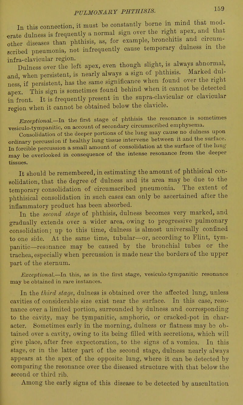 In this connection, it must be constantly borne in mind that mod- erate dulness is frequently a normal sign over the right apex and that other diseases than phthisis, as, for example, bronchitis and circum- scribed pneumonia, not infrequently cause temporary dulness m the infra-clavicular region, , ^ , . i v i Dulness over the left apex, even though shght, is always abnormal, iind when persistent, is nearly always a sign of phthisis. Marked dul- ness if persistent, has the same significance when found over the right apex This sign is sometimes found behind when it cannot be detected in front. It is frequently present in the supra-clavicular or clavicular region when it cannot be obtained below the clavicle. Exceptional.-ln the first stage of phthisis the resonance is sometimes vesiculo-tympanitic, on account of secondary circumscribed emphysema. Consolidation of the deeper portions of the lung may cause no dulness upon ordinary percussion if healthy lung tissue intervene between it and the surface. In forcible percussion a small amount of consolidation at the surface of the lung may be overlooked in consequence of the intense resonance from the deeper tissues. It should be remembered, in estimating the amount of phthisical con- fiolidation, that the degree of dulness and its area may be due to the temporary consolidation of circumscribed pneumonia. The extent of phthisical consolidation in such cases can only be ascertained after the inflammatory product has been absorbed. In the second stage of phthisis, dulness becomes very marked, and gradually extends over a wider area, owing to progressive pulmonary consolidation; up to this time, dulness is almost universally confined to one side. At the same time, tubular—or, according to Flint, tym- panitic—resonance may be caused by the bronchial tubes or the trachea, especially when percussion is made near the borders of the upper part of the sternum. Exceptional—la this, as in the first stage, vesiculo-tympanitic resonance may be obtained in rare instances. In the third stage, dulness is obtained over the affected lung, unless cavities of considerable size exist near the surface. In this case, reso- nance over a limited portion, surrounded by dulness and corresponding to the cavity, may be tympanitic, amphoric, or cracked-pot in char- acter. Sometimes early in the morning, dulness or flatness may be ob- tained over a cavity, owing to its being filled with secretions, which will give place, after free expectoration, to the signs of a vomica. In this stage, or in the latter part of the second stage, dulness nearly always appears at the apex of the opposite lung, where it can be detected by comparing the resonance over the diseased structure with that below the second or third rib. Among the early signs of this disease to be detected by auscultation