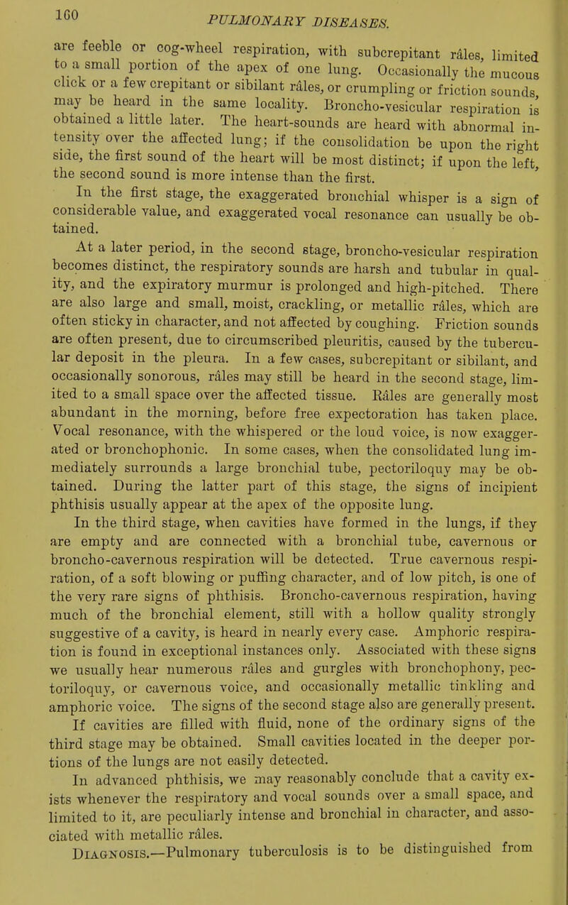 are feeble or cog-wheel respiration, with subcrepitant rdles, limited to a small portion of the apex of one lung. Occasionally the mucous click or a few crepitant or sibilant rales, or crumpling or friction sounds may be heard in the same locality. Broncho-vesicular respiration is obtained a little later. The heart-sounds are heard with abnormal in- tensity over the affected lung; if the consolidation be upon the right sme, the first sound of the heart will be most distinct; if upon the left, the second sound is more intense than the first. In the first stage, the exaggerated bronchial whisper is a sign of considerable value, and exaggerated vocal resonance can usually be ob- tained. At a later period, in the second stage, broncho-vesicular respiration becomes distinct, the respiratory sounds are harsh and tubular in qual- ity, and the expiratory murmur is prolonged and high-pitched. There are also large and small, moist, crackling, or metallic rales, which are often sticky in character, and not affected by coughing. Friction sounds are often present, due to circumscribed pleuritis, caused by the tubercu- lar deposit in the pleura. In a few cases, subcrepitant or sibilant, and occasionally sonorous, rales may still be heard in the second stage, lim- ited to a small space over the affected tissue. Rales are generally most abundant in the morning, before free expectoration has taken place. Vocal resonance, with the whispered or the loud voice, is now exagger- ated or bronchophonic. In some cases, when the consolidated lung im- mediately surrounds a large bronchial tube, pectoriloquy may be ob- tained. During the latter part of this stage, the signs of incipient phthisis usually appear at the apex of the opposite lung. In the third stage, when cavities have formed in the lungs, if they are empty and are connected with a bronchial tube, cavernous or broncho-cavernous respiration will be detected. True cavernous respi- ration, of a soft blowing or puffing character, and of low pitch, is one of the very rare signs of phthisis. Broncho-cavernous respiration, having much of the bronchial element, still with a hollow quality strongly suggestive of a cavity, is heard in nearly every case. Amphoric respira- tion is found in exceptional instances only. Associated with these signs we usually hear numerous rales and gurgles with bronchophony, pec- toriloquy, or cavernous voice, and occasionally metallic tinkling and amphoric voice. The signs of the second stage also are generally present. If cavities are filled with fluid, none of the ordinary signs of the third stage may be obtained. Small cavities located in the deeper por- tions of the lungs are not easily detected. In advanced phthisis, we may reasonably conclude that a cavity ex- ists whenever the respiratory and vocal sounds over a small space, and limited to it, are peculiarly intense and bronchial in character, and asso- ciated with metallic rales. Diagnosis.—Pulmonary tuberculosis is to be distinguished from