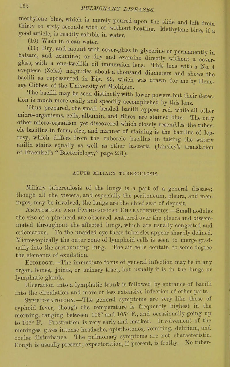 methylene blue, which is merely poured upon the slide and left from thirty to sixty seconds with or without heating. Methylene blue if a good article, is readily soluble in water. ' (10) Wash in clean water. (11) Dry, and mount with cover-glass in glycerine or permanently in balsam, and examine; or dry and examine directly without a cover glass, with a one-twelfth oil immersion lens. This lens with a No 4 eyepiece (Zeiss) magnifies about a thousand diameters and shows the bacilli as represented in Fig. 29, which was drawn for me by Hene- age Gibbes, of the University of Michigan. The bacilli may be seen distinctly with lower powers, but their detec- tion IS much more easily and speedily accomplished by this lens. Thus prepared, the small beaded bacilli appear red, while all other micro-organisms, cells, albumin, and fibres are stained blue. The only other micro-organism yet discovered which closely resembles the tuber- cle bacillus in form, size, and manner of staining is the bacillus of lep- rosy, which differs from the tubercle bacillus in taking the watery auilin stains equally as well as other bacteria (Linsley's translation of Fraenkel's  Bacteriology, page 231). ACUTE MILIARY TUBEKCULOSIS. Miliary tuberculosis of the lungs is a part of a general disease; though all the viscera, and especially the peritoneum, pleura, and men- inges, may be involved, the lungs are the chief seat of deposit. Anatomical and Pathological Chaeactekistics.—Small nodules the size of a pin-head are observed scattered over the pleura and dissem- inated throughout the affected lungs, which are usually congested and oedematous. To the unaided eye these tubercles a^Djoear sharply defined. Microscopically the outer zone of lymphoid cells is seen to merge grad- ually into the surrounding lung. The air cells contain to some degree the elements of exudation. Etiology.—The immediate focus of general infection may be in any organ, bones, joints, or urinary tract, but usually it is in the lungs or lymphatic glands. Ulceration into a lymphatic trunk is followed by entrance of bacilli into the circulation and more or less extensive infection of other parts. Symptomatology.—The general symptoms are very like those of typhoid fever, though the temperature is frequently highest in the morning, ranging between 103° and 105° P., and occasionally going up to 107° F. Prostration is very early and marked. Involvement of the meninges gives intense headache, opisthotonos, vomiting, delirium, and ocular disturbance. The pulmonary symptoms are not characteristic. Cough is usually present; expectoration, if present, is frothy. No tuber-