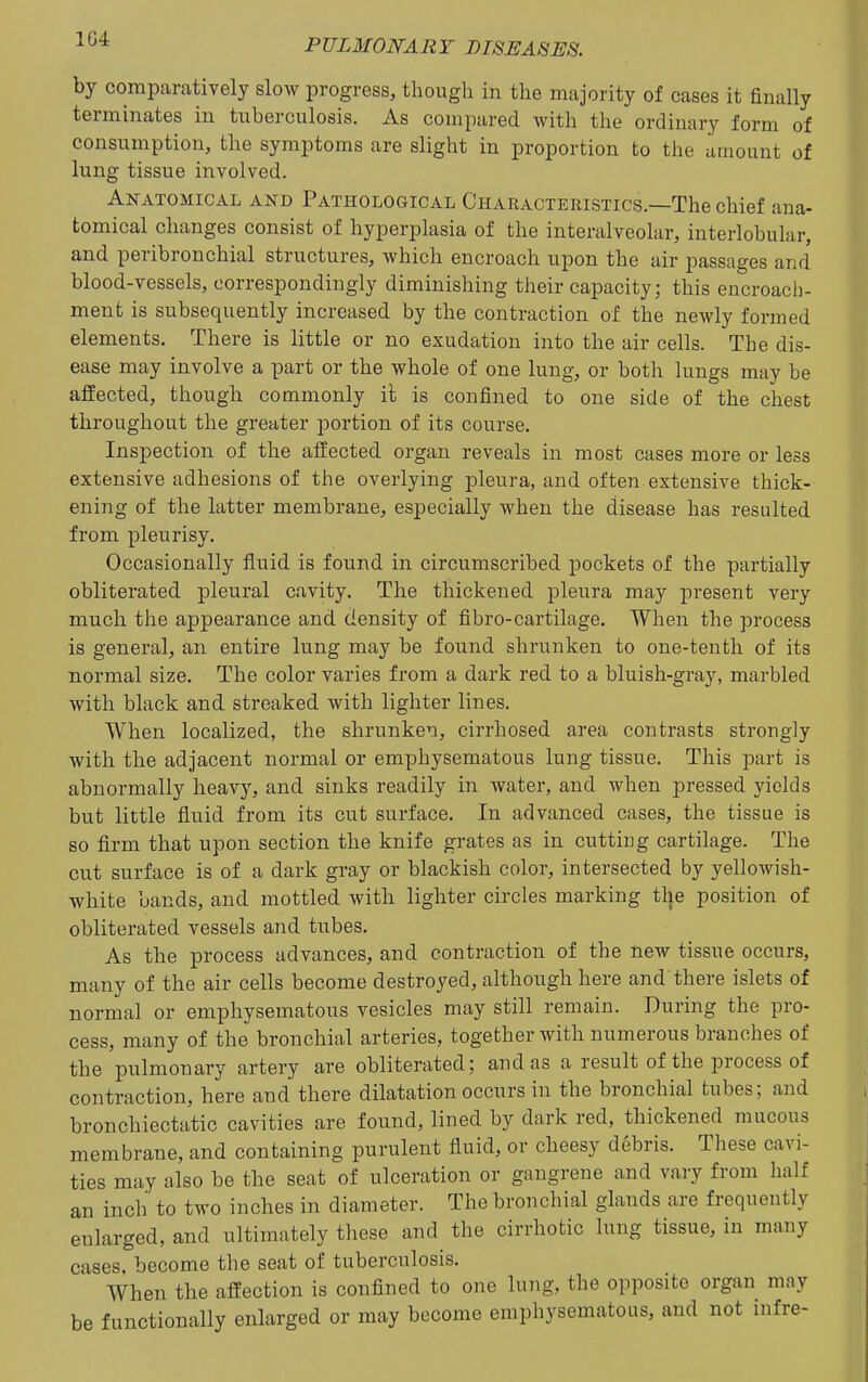 1G4 by comparatively slow progress, though in the majority of cases it finally terminates in tuberculosis. As compared, with the ordinary form of consumption, the symptoms are slight in proportion to the amount of lung tissue involved. Anatomical and Pathological Characteristics.—The chief ana- tomical changes consist of hyperplasia of the interalveolar, interlobular, and peribronchial structures, which encroach upon the air passages and blood-vessels, correspondingly diminishing their capacity; this encroach- ment is subsequently increased by the contraction of the newly formed elements. There is little or no exudation into the air cells. The dis- ease may involve a part or the whole of one lung, or both lungs may be affected, though commonly it is confined to one side of the chest throughout the greater portion of its course. Inspection of the afEected organ reveals in most cases more or less extensive adhesions of the overlying pleura, and often extensive thick- ening of the latter membrane, especially when the disease has resulted from pleurisy. Occasionally fluid is found in circumscribed pockets of the partially obliterated pleural cavity. The thickened pleura may present very much the appearance and density of fibro-cartilage. When the process is general, an entire lung may be found shrunken to one-tenth of its normal size. The color varies from a dark red to a bluish-gray, marbled with black and streaked with lighter lines. When localized, the shrunken, cirrhosed area contrasts strongly with the adjacent normal or emphysematous lung tissue. This part is abnormally heavy, and sinks readily in water, and when pressed yields but little fluid from its cut surface. In advanced cases, the tissue is so firm that upon section the knife grates as in cutting cartilage. The cut surface is of a dark gray or blackish color, intersected by yellowish- white bands, and mottled with lighter circles marking the position of obliterated vessels and tubes. As the process advances, and contraction of the new tissue occurs, many of the air cells become destroyed, although here and there islets of normal or emphysematous vesicles may still remain. During the pro- cess, many of the bronchial arteries, together with numerous branches of the pulmonary artery are obliterated; and as a result of the process of contraction, here and there dilatation occurs in the bronchial tubes; and bronchiectatic cavities are found, lined by dark red, thickened mucous membrane, and containing purulent fluid, or cheesy debris. These cavi- ties may also be the seat of ulceration or gangrene and vary from half an inch to two inches in diameter. The bronchial glands are frequently enlarged, and ultimately these and tlie cirrhotic lung tissue, in many cases, become the seat of tuberculosis. When the affection is confined to one lung, the opposite organ may be functionally enlarged or may become emphysematous, and not infre-