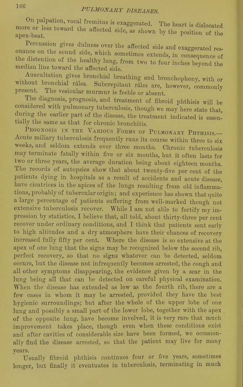 On palpation, vocal fremitus is exaggerated. The heart is dislocated aTex-blt  ''''' ^^--^ position ofte Percussion gives dulness over the affected side and exaggerated res- onance on the sound side, which sometimes extends, in coSequence of the distention of the healthy lung, from two to fou; inches beyond th median line toward the affected side. Auscultation gives bronchial breathing and bronchophony, with or without bronchial rales. Subcrepitant rales are, however, commonly present. The vesicular murmur is feeble or absent. The diagnosis, prognosis, and treatment of fibroid phthisis will be considered with pulmonary tuberculosis, though we may here state that during the earlier part of the disease, the treatment indicated is essen- tially the same as that for chronic bronchitis. Prognosis in the Various Forms of Pulmonary Phthisis.— Acute miliary tuberculosis frequently runs its course within three to six weeks, and seldom extends over three months. Chronic tuberculosis may terminate fatally within five or six months, but it often lasts for two or three years, the average duration being about eighteen months. The records of autopsies show that about twenty-five per cent of the patients dying in hospitals as a result of accidents and acute disease, have cicatrices in the apices of the lungs resulting from old inflamma- tions, probably of tubercular origin; and experience has shown that quite a large percentage of patients suffering from well-marked though not extensive tuberculosis recover. While I am not able to fortify my im- pression by statistics, I believe that, all told, about thirty-three per cent recover under ordinary conditions, and I think that patients sent early to high altitudes and a dry atmosphere have their chances of recovery increased fully fifty per cent. Where the disease is so extensive at the apex of one lung that the signs may be recognized below the second rib, perfect recovery, so that no signs whatever can be detected, seldom occurs, but the disease not infrequently becomes arrested, the cough and all other symptoms disappearing, the evidence given by a scar in the lung being all that can be detected on careful physical examination. When the disease has extended as low as the fourth rib, there are a few cases in whom it may be arrested, provided they have the best hygienic surroundings; but after the whole of the upper lobe of one lung and possibly a small part of the lower lobe, together with the apex of the opposite lung, have become involved, it is very rare that much improvement takes place, though even when these conditions exist and after cavities of considerable size have been formed, we occasion- ally find the disease arrested, so that the patient may live for many years. Usually fibroid phthisis continues four or five years, sometimes longer, but finally it eventuates in tuberculosis, terminating in much