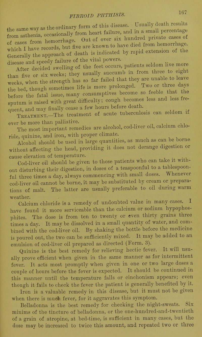 o= fl.P orflinarv form of this disease. Usually death results ^::Z^:^^^or. heart failure, and in a small percentage . TZm hemorrhage. Out of over six hundred private cases of lil 11™^^^^^^^ are known to ha,o died from hemorrhage Grellly the approach of death is indicated hy rapxd extension of the disease and speedy failure of the vital powers. Tftrdecided'swelling of the feet occurs patients seldom live raore than five or six weeks; they usually succumb m from three to ight weeks when the strength has so far failed that they are unable to leave The bed, though sometimes life is more prolonged, ^wo cn- th- da before the fatal issue, many consumptives become so feeble that the sputum is raised with great difficulty; cough becomes less and less fre- quent, and may finally cease a few hours before death. _ TREATMEKT.-The treatment of acute tuberculosis can seldom if ever be more than palliative. The most important remedies are alcohol, cod-liver oil, calcium cnlo- ride, quinine, and iron, with proper climate. Alcohol should be used in large quantities, as much as can be borne without affecting the head, providing it does not derange digestion or cause elevation of temperature. Cod-liver oil should be given to those patients who can take it with- out disturbing their digestion, in doses of a teaspoonful to a tablespoon- ful three times a day, always commencing with small doses. Whenever cod-liver oil cannot be borne, it may be substituted by cream or prepara^ tions of malt. The latter are usually preferable to oil during warm weather. Calcium chloride is a remedy of undoubted value in many cases. 1 have found it more serviceable than the calcium or sodium hypophos- phites. The dose is from ten to twenty or even thirty grains three times a day. It may be dissolved in a small quantity of water, and com- bined with the cod-iiver oil. By shaking the bottle before the medicine is poured out, the two can be sufficiently mixed. It may be added to an emulsion of cod-liver oil prepared as directed (Form. 3). Quinine is the best remedy for relieving hectic fever. It will usu- ally prove efficient when given in the same manner as for intermittent fever. It acts most promptly when given in one or two large doses a couple of hours before the fever is expected. It should be continued in this manner until the temperature falls or cinchonism appears; even though it fails to check the fever the patient is generally benefited by it. Iron is a valuable remedy in this disease, but it must not be given when there is much fever, for it aggravates this symptom. Belladonna is the best remedy for checking the night-sweats. Six minims of the tincture of belladonna, or the one-hundred-and-twentieth of a grain of atropine, at bed-time, is sufficient in many cases, but the dose may be increased to twice this amount, and repeated two or three