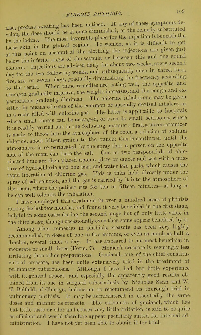 1 ^rnf..P sweating has been noticed. If any of these symptoms de- :Sop'tt : e 1 o2 be at once diminished, or the remedy substituted I fh; iodine The most favorable place for the injection is beneath the o'ost sSn in the gluteal region. To women, as it_ is difficult to get It this point on account of the clothing, the injections are given jus belo'i^the inferior angle of the scapula or between this and the spina CO ulin Injections are advised daily for about two weeks, every second d'v for'the two following weeks, and subsequently once m three, four, five six or seven days, gradually diminishing the frequency according to the result When these remedies are acting well, the appetite and strength gradually improve, the weight increases, and the cough and ex- pectoration gradually diminish. The chlorine inhalations may be given either by means of some of the common or specially devised inhalers, or in a room filled with chlorine gas. The latter is applicable to hospitals where small rooms can be arranged, or even to small bedrooms, where it is readily carried out in the following manner: first,a steam-atomizer is made to throw into the atmosphere of the room a solution of sodium chloride about fifteen grains to the ounce; this is continued until the atmosphere is so permeated by the spray that a person on the opposite side of the room can taste the salt. One or two teaspoonfuls of chlo- rinated lime are then placed upon a plate or saucer and wet with a mix- ture of hydrochloric acid one part and water two parts, which causes the rapid liberation of chlorine gas. This is then held directly under the spray of salt solution, and the gas is carried by it into the atmosphere of the room, where the patient sits for ten or fifteen minutes—as long as he can well tolerate the inhalation. I have employed this treatment in over a hundred cases of phthisis during the last few months, and found it very beneficial in the first stage, helpful in some cases during the second stage but of only little value in the third s/ dge, though occasionally even then some appear benefited by it. Among other remedies in phthisis, creasote has been very highly recommended, in doses of one to five minims, or even as much as half a drachm, several times a day. It has appeared to me most beneficial in moderate or small doses (Form. 7). Morsen's creasote is seemingly less irritating than other preparations. Guaiacol, one of the chief constitu- ents of creasote, has been quite extensively tried in the treatment of pulmonary tuberculosis. Although I have had but little experience with it, general report, and especially the apparently good results ob- tained from its use in surgical tuberculosis by Nicholas Senn and W. T. Belfield, of Chicago, induce me to recommend its thorough trial in pulmonary phthisis. It may be administered in essentially the same doses and manner as creasote. The carbonate of guaiacol, which has but little taste or odor and causes very little irritation, is said to be quite as efficient and would therefore appear peculiarly suited for internal ad- ministration. I have not yet been able to obtain it for trial.