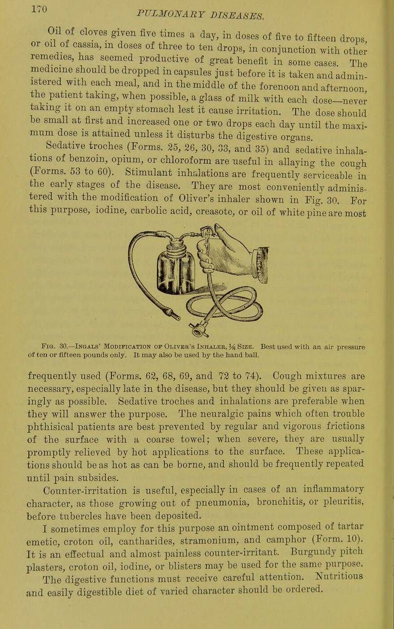 PULMONARY DISEASES. on of cloves given five times a day, in doses of five to fifteen drops or oil of cassia, m doses of three to ten drops, in conjunction with othei- remedies, has seemed productive of great benefit in some cases. Tlie medicine should be dropped in capsules just before it is taken and admin- istered with each meal, and in the middle of the forenoon and afternoon the patient taking, when possible, a glass of milk with each dose-nevei- taking it on an empty stomach lest it cause irritation. The dose should be small at first and increased one or two drops each day until the maxi- mum dose is attained unless it disturbs the digestive organs. Sedative troches (Forms. 25, 26, 30, 33, and 35) and sedative inhala- tions of benzoin, opium, or chloroform are useful in allaying the cough (Forms. 53 to 60). Stimulant inhalations are frequently serviceable in the early stages of the disease. They are most conveniently adminis- tered with the modification of Oliver's inhaler shown in Fig. 30. For this purpose, iodine, carbolic acid, creasote, or oil of white pine are most Fig. 30.—Ingals' Modification of OLiviia's Inhaler, Size. Best used with an air pressure of ten or fifteen pounds only. It may also be used by the hand ball. frequently used (Forms. 62, 68, 69, and 72 to 74). Cough mixtures are necessary, especially late in the disease, but they should be given as spar- ingly as possible. Sedative troches and inhalations are preferable when they will answer the purpose. The neuralgic pains which often trouble phthisical patients are best prevented by regular and vigorous frictions of the surface with a coarse towel; when severe, they are usually promptly relieved by hot applications to the surface. These applica- tions should be as hot as can be borne, and should be frequently repeated until pain subsides. Counter-irritation is useful, especially in cases of an inflammatory character, as those growing out of pneumonia, bronchitis, or pleuritis, before tubercles have been deposited. I sometimes employ for this purpose an ointment composed of tartar emetic, croton oil, cantharides, stramonium, and camphor (Form. 10). It is an efEectual and almost painless counter-irritant. Burgundy pitch plasters, croton oil, iodine, or blisters may be used for the same purpose. The digestive functions must receive careful attention. Nutritious and easily digestible diet of varied character should be ordered.