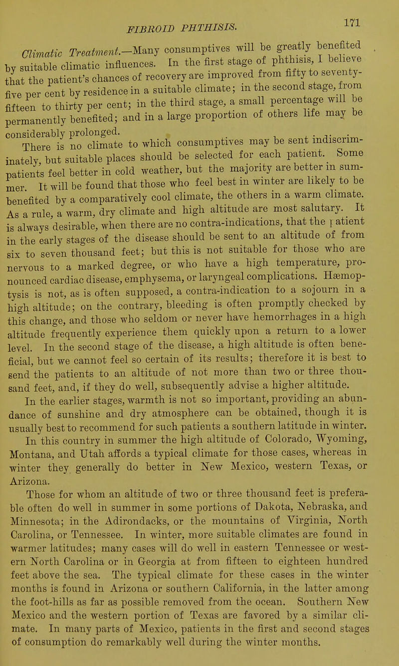 Climatic Treatment-mnj consumptives will be greatly benefited by suitable climatic influences. In the first stage of V^'^^'^^^^ that the patient's chances of recovery are improved from fifty to seventy- five per cent by residence in a suitable climate; m the second stage, rom fifteen to thirty per cent; in the third stage, a small percen age will be permanently benefited; and in a large proportion ot others life may be considerably prolonged. , • n • There is no climate to which consumptives may be sent indiscrim- inately, but suitable places should be selected for each patient. _ Some patients feel better in cold weather, but the majority are better m sum- mer It will be found that those who feel best in winter are likely to be benefited by a comparatively cool climate, the others in a warm climate. As a rule, a warm, dry climate and high altitude are most salutary. It is always desirable, when there are no contra-indications, that the r atient in the early stages of the disease should be sent to an altitude of from six to seven thousand feet; but this is not suitable for those who are nervous to a marked degree, or who have a high temperature, pro- nounced cardiac disease, emphysema, or laryngeal complications. Haemop- tysis is not, as is often supposed, a contra-indication to a sojourn in a high altitude; on the contrary, bleeding is often promptly checked by this change, and those who seldom or never have hemorrhages in a high altitude frequently experience them quickly upon a return to a lower level. In the second stage of the disease, a high altitude is often bene- ficial, but we cannot feel so certain of its results; therefore it is best to send the patients to an altitude of not more than two or three thou- sand feet, and, if they do well, subsequently advise a higher altitude. In the earlier stages, warmth is not so important, providing an abun- dance of sunshine and dry atmosphere can be obtained, though it is usually best to recommend for such patients a southern latitude in winter. In this country in summer the high altitude of Colorado, Wyoming, Montana, and Utah affords a typical climate for those cases, whereas in winter they generally do better in New Mexico, western Texas, or Arizona. Those for whom an altitude of two or three thousand feet is prefera- ble often do well in summer in some portions of Dakota, Nebraska, and Minnesota; in the Adirondacks, or the mountains of Virginia, North Carolina, or Tennessee. In winter, more suitable climates are found in warmer latitudes; many cases will do well in eastern Tennessee or west- ern North Carolina or in Georgia at from fifteen to eighteen hundred feet above the sea. The typical climate for these cases in the winter months is found in Arizona or southern California, in the latter among the foot-hills as far as possible removed from the ocean. Southern New Mexico and the western portion of Texas are favored by a similar cli- mate. In many parts of Mexico, patients in the first and second stages of consumption do remarkably well during the winter months.
