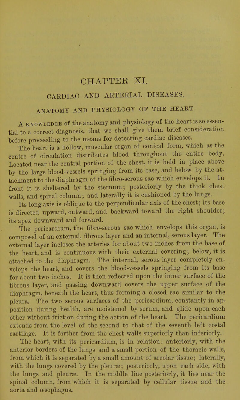 CHAPTEE XI. CARDIAC AND ARTERIAL DISEASES. ANATOMY AND PHYSIOLOGY OF THE HEART. A KNOWLEDGE of the anatomj and physiology of the heart is so essen- tial to a correct diagnosis, that we shall give them brief consideration before proceeding to the means for detecting cardiac diseases. The heart is a hollow, muscular organ of conical form, which as the centre of circulation distributes blood throughout the entire body. Located near the central portion of the chest, it is held in place above by the large blood-vessels springing from its base, and below by the at- tachment to the diaphragm of the fibro-serous sac which envelops it. In front it is sheltered by the sternum; posteriorly by the thick chest walls, and spinal column; and laterally it is cushioned by the lungs. Its long axis is oblique to the perpendicular axis of the chest; its base is directed upward, outward, and backward toward the right shoulder; its apex downward and forward. The pericardium, the fibro-serous sac which envelops this organ, is composed of an external, fibrous layer and an internal, serous layer. The external layer incloses the arteries for about two inches from the base of the heart, and is continuous with their external covering; below, it is attached to the diaphragm. The internal, serous layer completely en- velops the heart, and covers the blood-vessels springing from its base for about two inches. It is then reflected upon the inner surface of the fibrous layer, and passing downward covers the upper surface of the diaphragm, beneath the heart, thus forming a closed sac similar to the pleura. The two serous surfaces of the pericardium, constantly in ap- position during health, are moistened by serum, and glide upon each other without friction during the action of the heart. The pericardium extends from the level of the second to that of the seventh left costal cartilage. It is farther from the chest walls superiorly than inferiorly. The heart, with its pericardium, is in relation: anteriorly, with the anterior borders of the lungs and a small portion of the thoracic walls, from which it is separated by a small amount of areolar tissue; laterally, with the lungs covered by the pleurae; posteriorly, upon each side, with the lungs and pleurae. In the middle line posteriorly, it lies near the spinal column, from which it is separated by cellular tissue and the aorta and oesophagus.