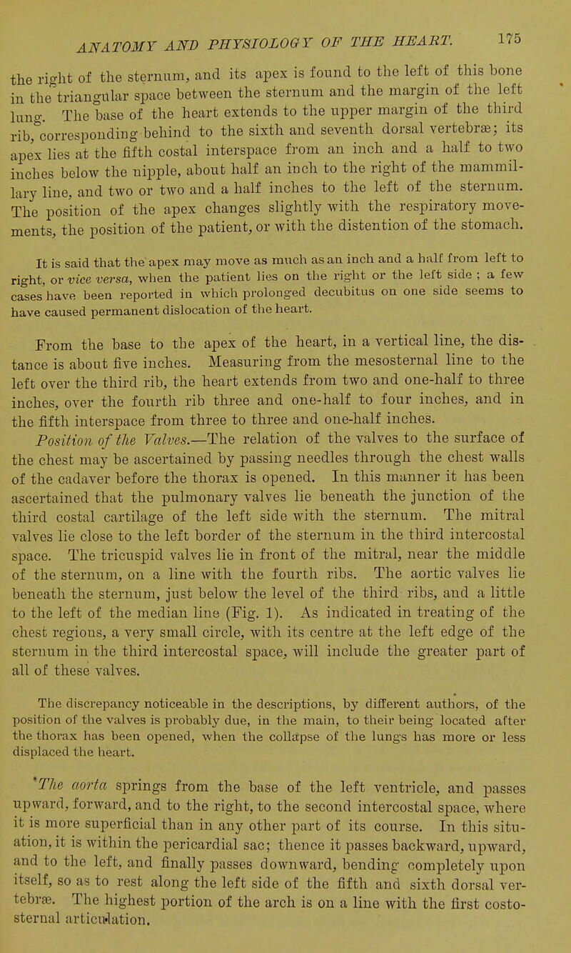 the right of the sternum, and its apex is found to the left of this bone in the triangular space between the sternum and the margin of the left lung. The base of the heart extends to the upper margin of the third rib, corresponding behind to the sixth and seventh dorsal vertebra; its apex lies at the fifth costal interspace from an inch and a half to two inches below the nipple, about half an inch to the right of the mammil- lary line, and two or two and a half inches to the left of the sternum. The position of the apex changes slightly with the respiratory move- ments, the position of the patient, or with the distention of the stomach. It is said that the apex may move as much as an inch and a half from left to right, or vice versa, when the patient lies on the right or the left side ; a few cases'have been reported in which prolonged decubitus on one side seems to have caused permanent dislocation of the heart. From the base to the apex of the heart, in a vertical line, the dis- tance is about five inches. Measuring from the mesosternal line to the left over the third rib, the heart extends from two and one-half to three inches, over the fourth rib three and one-half to four inches, and in the fifth interspace from three to three and one-half inches. Position of the F«it'es.—The relation of the valves to the surface of the chest may be ascertained by passing needles through the chest walls of the cadaver before the thorax is opened. In this manner it has been ascertained that the pulmonary valves lie beneath the junction of the third costal cartilage of the left side with the sternum. The mitral valves lie close to the left border of the sternum in the third intercostal space. The tricuspid valves lie in front of the mitral, near the middle of the sternum, on a line with the fourth ribs. The aortic valves lie beneath the sternum, just below the level of the third ribs, and a little to the left of the median line (Fig. 1). As indicated in treating of the chest regions, a very small circle, Avith its centre at the left edge of the sternum in the third intercostal space, will include the greater part of all of these valves. The discrepancy noticeable in the descriptions, by different authors, of the position of the valves is probably due, in tlie main, to their being located after the thorax has been opened, when the collapse of the lungs has moi'e or less displaced the heart. 'The aorta springs from the base of the left ventricle, and passes upward, forward, and to the right, to the second intercostal space, where it is more superficial than in any other part of its course. In this situ- ation, it is within the pericardial sac; thence it passes backward, upward, and to the left, and finally passes downward, bending completely upon itself, so as to rest along the left side of the fifth and sixth dorsal ver- tebrae. The highest portion of the arch is on a line with the first costo- sternal articu'lation.