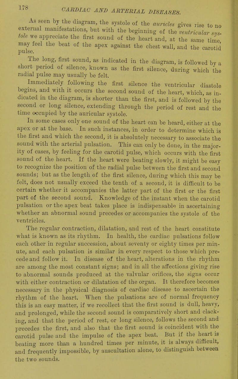 As seen by the diagram, the systole of the auricles gives rise to no external manifestations, but with the beginning of the ventricular svs- fole we appreciate the first sound of the heart and, at the same time may feel the beat of the apex against the chest wall, and the carotid pulse. The long, first sound, as indicated in the diagram, is followed by a short period of silence, known as the first silence, during which the radial pulse may usually be felt. Immediately following the first silence the ventricular diastole begins, and with it occurs the second sound of the heart, which, as in- dicated in the diagram, is shorter than the first, and is followed by the second or long silence, extending through the period of rest and the time occupied by the auricular systole. In some cases only one sound of the heart can be heard, either at the apex or at the base. In such instances, in order to determine which is the first and which the second, it is absolutely necessary to associate the sound with the arterial pulsation. This can only be done, in the major- ity of cases, by feeling for the carotid pulse, which occurs with the first sound of the heart. If the heart were beating slowly, it might be easy to recognize the position of the radial pulse between the first and second sounds; but as the length of the first silence, during which this may be felt, does not usually exceed the tenth of a second, it is difficult to be certain whether it accompanies the latter part of the first or the first part of the second sound. Knowledge of the instant when the carotid pulsation or the apex beat takes place is indispensable in ascertaining whether an abnormal sound precedes or accompanies the systole of the ventricles. The regular contraction, dilatation, and rest of the heart constitute what is known as its rhythm. In health, the cardiac pulsations follow each other in regular succession, about seventy or eighty times per min- ute, and each pulsation is similar in every respect to those which jDre- cede and follow it. In disease of the heart, alterations in the rhythm are among the most constant signs; and in all the affections giving rise to abnormal sounds produced at the valvular orifices, the signs occur with either contraction or dilatation of the organ. It therefore becomes necessary in the physical diagnosis of cardiac disease to ascertain the rhythm of the heart. When the pulsations are of normal frequency this is an easy matter, if we recollect that the first sound is dull, heavy, and prolonged, while the second sound is comparatively short and clack- ing, and that the period of rest, or long silence, follows the second and precedes the first, and also that the first sound is coincident with the carotid pulse and the impulse of the apex beat. But if the heart is beating more than a hundred times per minute, it is always difficult, and frequently impossible, by auscultation alone, to distinguish between the two sounds.